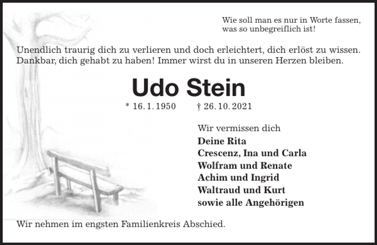 <p>Wie soll man es nur in Worte fassen,<br />was so unbegreiflich ist!<br />Unendlich traurig dich zu verlieren und doch erleichtert, dich erlöst zu wissen.<br />Dankbar, dich gehabt zu haben! Immer wirst du in unseren Herzen bleiben.<br />Udo Stein<br />* 16. 1. 1950 † 26. 10. 2021<br />Wir vermissen dich<br />Deine Rita<br />Crescenz, Ina und Carla<br />Wolfram und Renate<br />Achim und Ingrid<br />Waltraud und Kurt<br />sowie alle Angehörigen<br />Wir nehmen im engsten Familienkreis Abschied.</p>