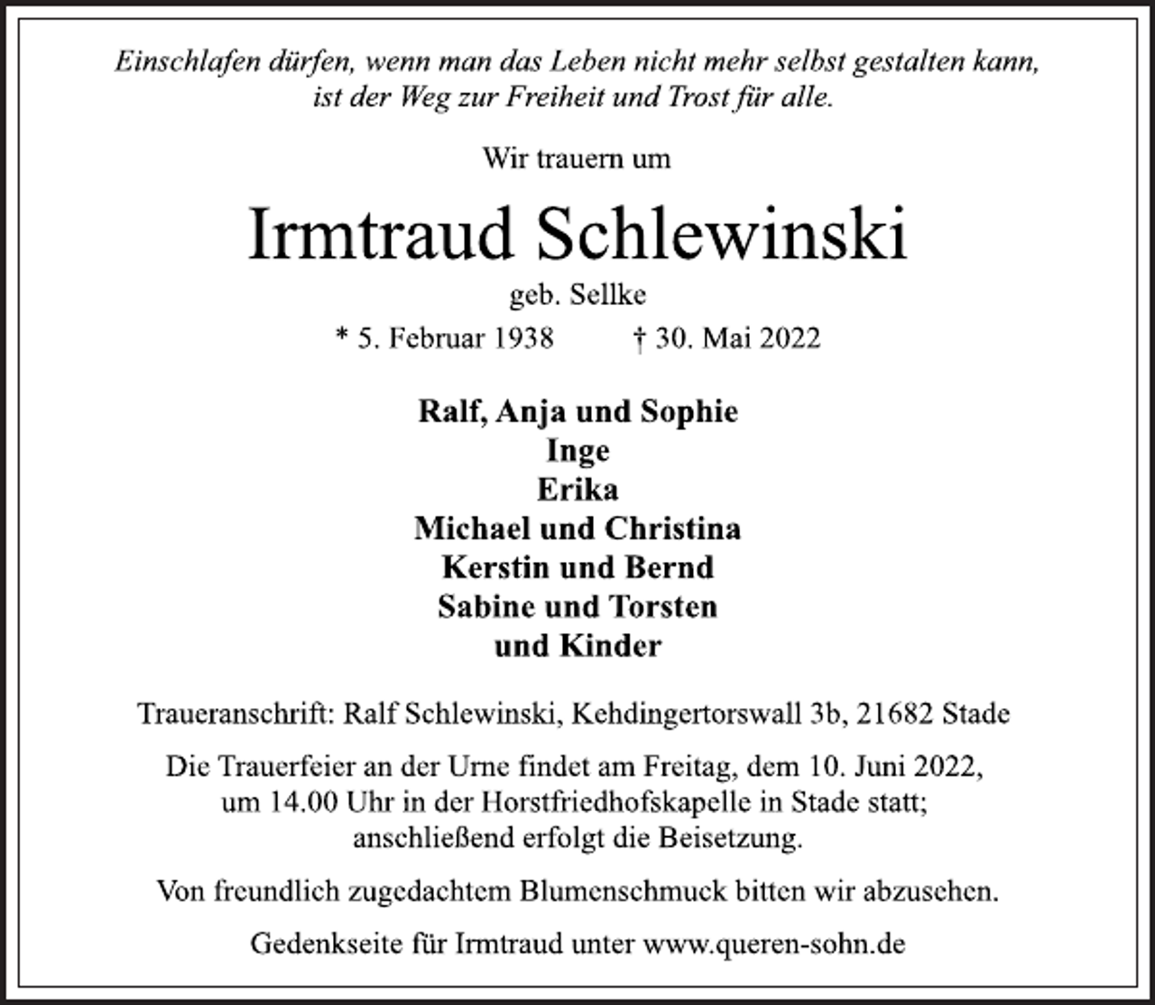 <p>Einschlafen dürfen, wenn man das Leben nicht mehr selbst gestalten kann,<br />ist der Weg zur Freiheit und Trost für alle.<br />Wir trauern um<br />Irmtraud Schlewinski<br />* 5. Februar 1938 † 30. Mai 2022<br />Traueranschrift: Ralf Schlewinski, Kehdingertorswall 3b, 21682 Stade<br />Ralf, Anja und Sophie<br />Inge<br />Erika<br />Michael und Christina<br />Kerstin und Bernd<br />Sabine und Torsten<br />und Kinder<br />Die Trauerfeier an der Urne findet am Freitag, dem 10. Juni 2022,<br />um 14.00 Uhr in der Horstfriedhofskapelle in Stade statt;<br />anschließend erfolgt die Beisetzung.<br />geb. Sellke<br />Von freundlich zugedachtem Blumenschmuck bitten wir abzusehen.<br />Gedenkseite für Irmtraud unter www.queren-sohn.de</p>
