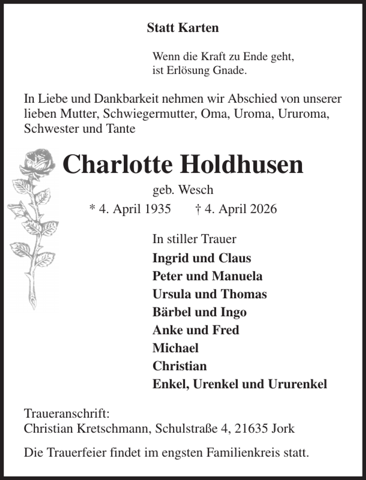 <p>Statt Karten<br />Wenn die Kraft zu Ende geht,<br />ist Erlösung Gnade.<br />In Liebe und Dankbarkeit nehmen wir Abschied von unserer lieben Mutter, Schwiegermutter, Oma, Uroma, Ururoma, Schwester und Tante<br />Charlotte Holdhusen<br />geb. Wesch<br />* 4. April 1935 † 4. April 2026<br />In stiller Trauer<br />Ingrid und Claus<br />Peter und Manuela<br />Ursula und Thomas<br />Bärbel und Ingo<br />Anke und Fred<br />Michael<br />Christian<br />Enkel, Urenkel und Ururenkel<br />Traueranschrift:<br />Christian Kretschmann, Schulstraße 4, 21635 Jork<br />Die Trauerfeier findet im engsten Familienkreis statt.</p>