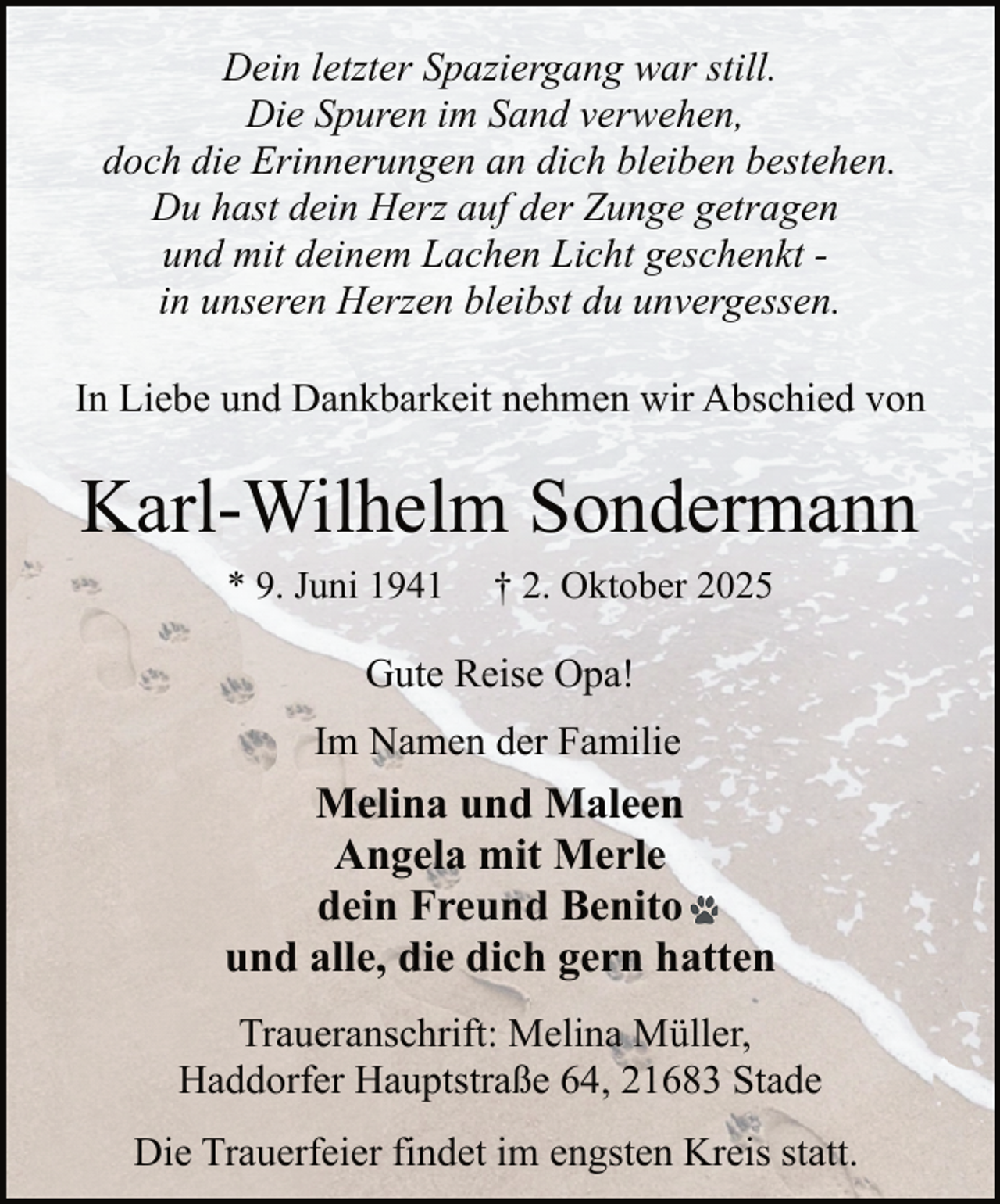 <p>Dein letzter Spaziergang war still.<br />Die Spuren im Sand verwehen,<br />doch die Erinnerungen an dich bleiben bestehen.<br />Du hast dein Herz auf der Zunge getragen<br />und mit deinem Lachen Licht geschenkt in unseren Herzen bleibst du unvergessen.<br />In Liebe und Dankbarkeit nehmen wir Abschied von</p><p>Karl-Wilhelm Sondermann<br />* 9. Juni 1941</p><p>† 2. Oktober 2025</p><p>Gute Reise Opa!<br />Im Namen der Familie</p><p>Melina und Maleen<br />Angela mit Merle<br />dein Freund Benito<br />und alle, die dich gern hatten<br />Traueranschrift: Melina Müller,<br />Haddorfer Hauptstraße 64, 21683 Stade<br />Die Trauerfeier findet im engsten Kreis statt.</p>