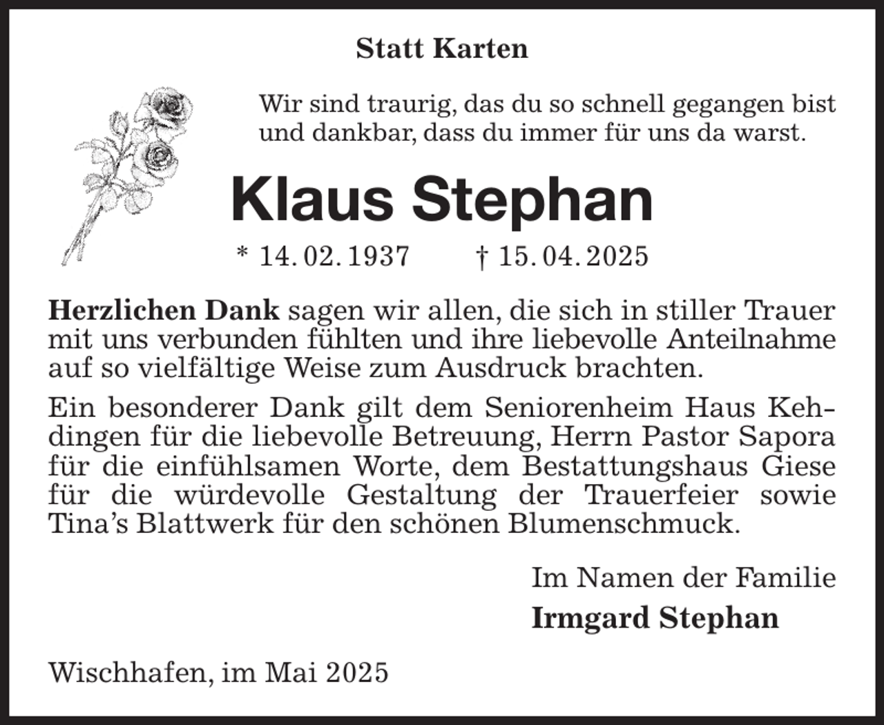 <p>Statt Karten<br />Wir sind traurig, das du so schnell gegangen bist<br />und dankbar, dass du immer für uns da warst.<br />Klaus Stephan<br />* 14. 02. 1937 † 15. 04. 2025<br />Herzlichen Dank sagen wir allen, die sich in stiller Trauer mit uns verbunden fühlten und ihre liebevolle Anteilnahme<br />auf so vielfältige Weise zum Ausdruck brachten.<br />Ein besonderer Dank gilt dem Seniorenheim Haus Kehdingen für die liebevolle Betreuung, Herrn Pastor Sapora für die einfühlsamen Worte, dem Bestattungshaus Giese für die würdevolle Gestaltung der Trauerfeier sowie<br />Tina's Blattwerk für den schönen Blumenschmuck.<br />Im Namen der Familie<br />Irmgard Stephan<br />Wischhafen, im Mai 2025</p>