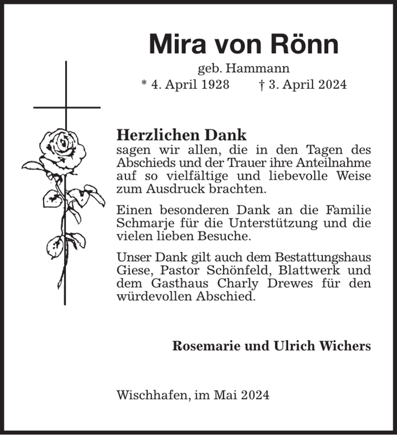 <p>Mira von Rönn<br />geb. Hammann<br />* 4. April 1928 † 3. April 2024<br />Herzlichen Dank<br />sagen wir allen, die in den Tagen des<br />Abschieds und der Trauer ihre Anteilnahme<br />auf so vielfältige und liebevolle Weise zum Ausdruck brachten.<br />Einen besonderen Dank an die Familie Schmarje für die Unterstützung und die vielen lieben Besuche.<br />Unser Dank gilt auch dem Bestattungshaus<br />Giese, Pastor Schönfeld, Blattwerk und dem Gasthaus Charly Drewes für den würdevollen Abschied.<br />Rosemarie und Ulrich Wichers<br />Wischhafen, im Mai 2024</p>