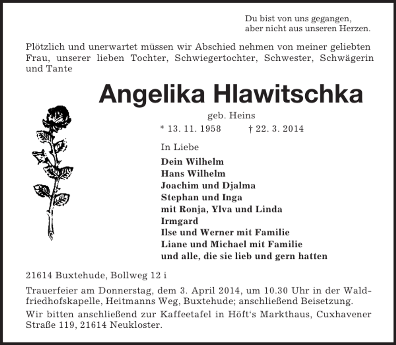 <p>Du bist von uns gegangen,<br />aber nicht aus unseren Herzen.<br />Plötzlich und unerwartet müssen wir Abschied nehmen von meiner geliebten Frau, unserer lieben Tochter, Schwiegertochter, Schwester, Schwägerin und Tante<br />Angelika Hlawitschka<br />geb. Heins<br />* 13. 11. 1958 † 22. 3. 2014<br />In Liebe<br />Dein Wilhelm<br />Hans Wilhelm<br />Joachim und Djalma<br />Stephan und Inga<br />mit Ronja, Ylva und Linda<br />Irmgard<br />Ilse und Werner mit Familie<br />Liane und Michael mit Familie<br />und alle, die sie lieb und gern hatten<br />21614 Buxtehude, Bollweg 12 i<br />Trauerfeier am Donnerstag, dem 3. April 2014, um 10.30 Uhr in der Waldfriedhofskapelle, Heitmanns Weg, Buxtehude; anschließend Beisetzung.<br />Wir bitten anschließend zur Kaffeetafel in Höft‘s Markthaus, Cuxhavener Straße 119, 21614 Neukloster.</p>