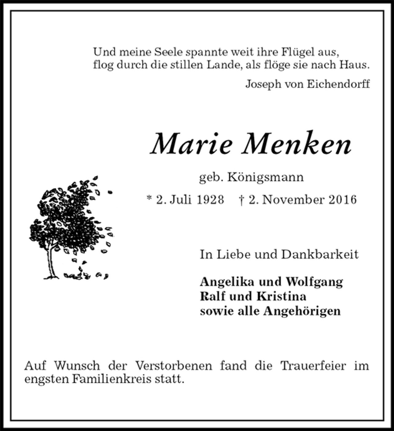 <p>Und meine Seele spannte weit ihre Flügel aus,<br />flog durch die stillen Lande, als flöge sie nach Haus.<br />Joseph von Eichendorff<br />Marie Menken<br />geb. Königsmann<br />* 2. Juli 1928 † 2. November 2016<br />In Liebe und Dankbarkeit</p><p>Angelika und Wolfgang<br />Ralf und Kristina<br />sowie alle Angehörigen<br />Auf Wunsch der Verstorbenen fand die Trauerfeier im engsten Familienkreis statt.</p>