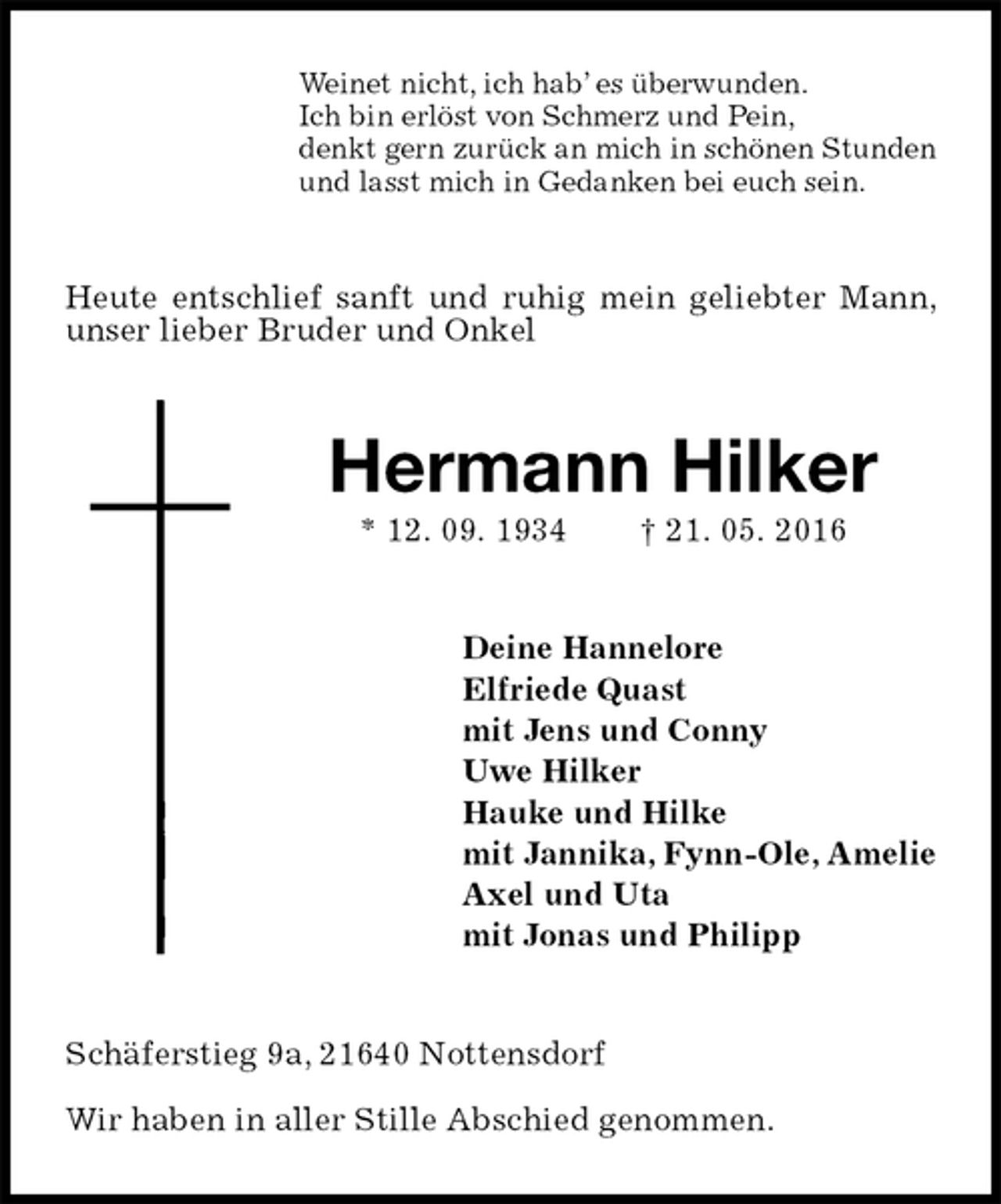 <p>Weinet nicht, ich hab’ es überwunden.<br />Ich bin erlöst von Schmerz und Pein,<br />denkt gern zurück an mich in schönen Stunden<br />und lasst mich in Gedanken bei euch sein.<br />Heute entschlief sanft und ruhig mein geliebter Mann, unser lieber Bruder und Onkel<br />Hermann Hilker<br />* 12. 09. 1934 † 21. 05. 2016<br />Deine Hannelore<br />Elfriede Quast<br />mit Jens und Conny<br />Uwe Hilker<br />Hauke und Hilke<br />mit Jannika, Fynn-Ole, Amelie<br />Axel und Uta<br />mit Jonas und Philipp<br />Schäferstieg 9a, 21640 Nottensdorf</p>
<p>Wir haben in aller Stille Abschied genommen.</p>
