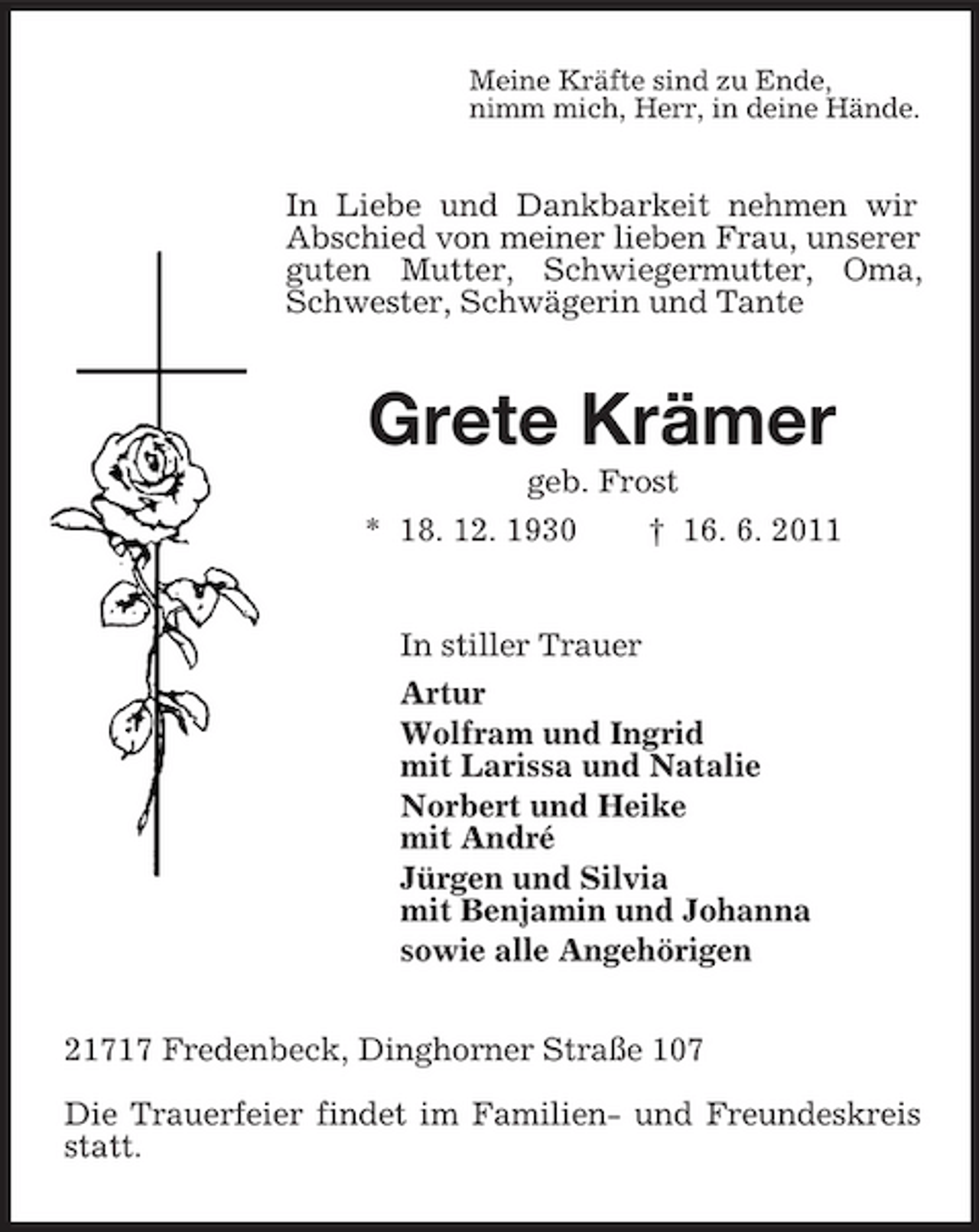 <p>Meine Kräfte sind zu Ende, nimm mich, Herr, in deine Hände.</p><p>In Liebe und Dankbarkeit nehmen wir Abschied von meiner lieben Frau, unserer guten Mutter, Schwiegermutter, Oma, Schwester, Schwägerin und Tante</p><p>Grete Krämer<br />geb. Frost * 18. 12. 1930 † 16. 6. 2011</p><p>In stiller Trauer Artur Wolfram und Ingrid mit Larissa und Natalie Norbert und Heike mit André Jürgen und Silvia mit Benjamin und Johanna sowie alle Angehörigen 21717 Fredenbeck, Dinghorner Straße 107 Die Trauerfeier findet im Familien- und Freundeskreis statt.</p>