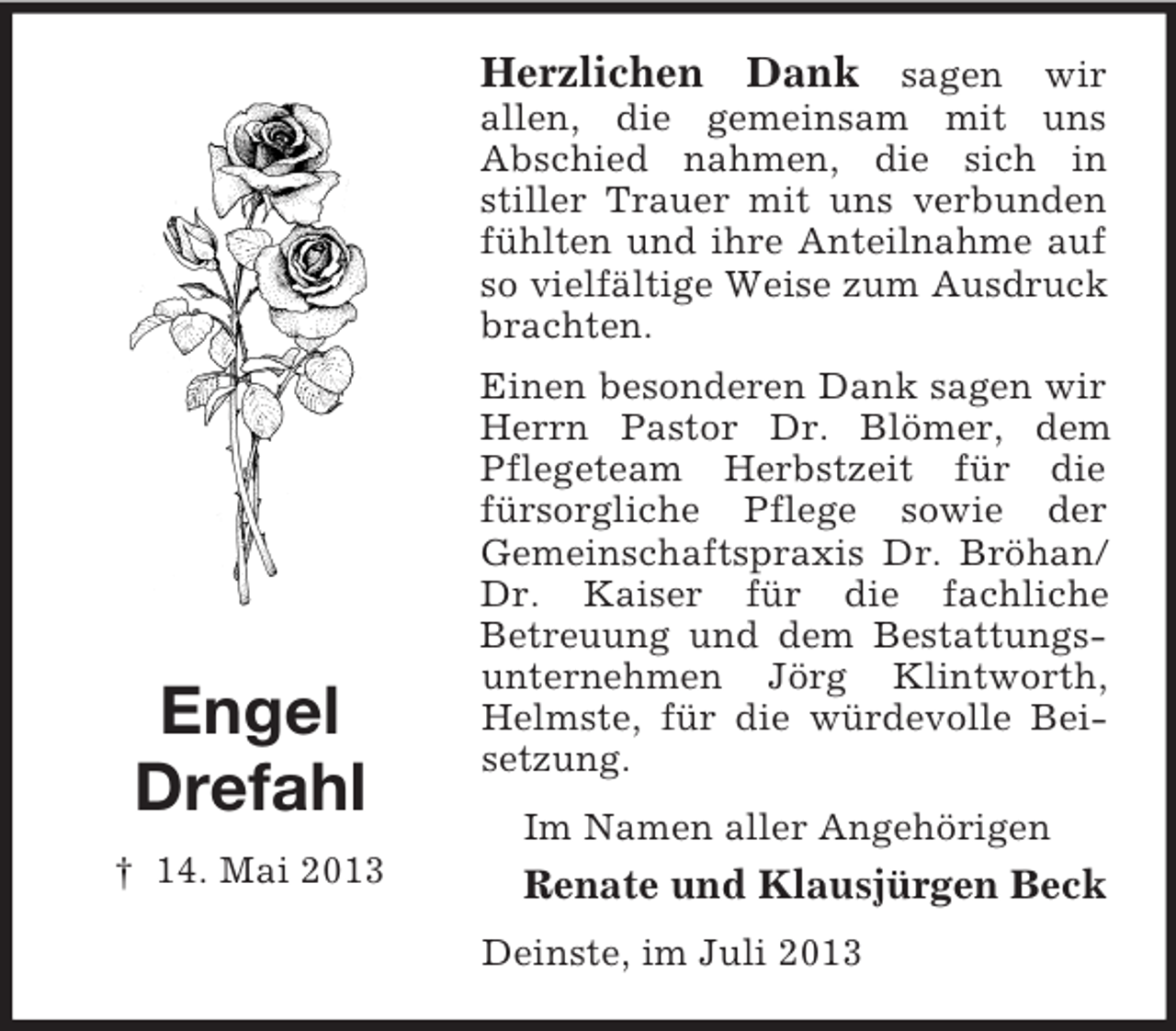 <p>Herzlichen Dank sagen wir<br />allen, die gemeinsam mit uns<br />Abschied nahmen, die sich in<br />stiller Trauer mit uns verbunden<br />fühlten und ihre Anteilnahme auf<br />so vielfältige Weise zum Ausdruck<br />brachten.</p><p>Engel<br />Drefahl<br />† 14. Mai 2013</p><p>Einen besonderen Dank sagen wir<br />Herrn Pastor Dr. Blömer, dem<br />Pflegeteam Herbstzeit für die<br />fürsorgliche Pflege sowie der<br />Gemeinschaftspraxis Dr. Bröhan/<br />Dr. Kaiser für die fachliche<br />Betreuung und dem Bestattungsunternehmen Jörg Klintworth,<br />Helmste, für die würdevolle Beisetzung.<br />Im Namen aller Angehörigen</p><p>Renate und Klausjürgen Beck<br />Deinste, im Juli 2013</p>