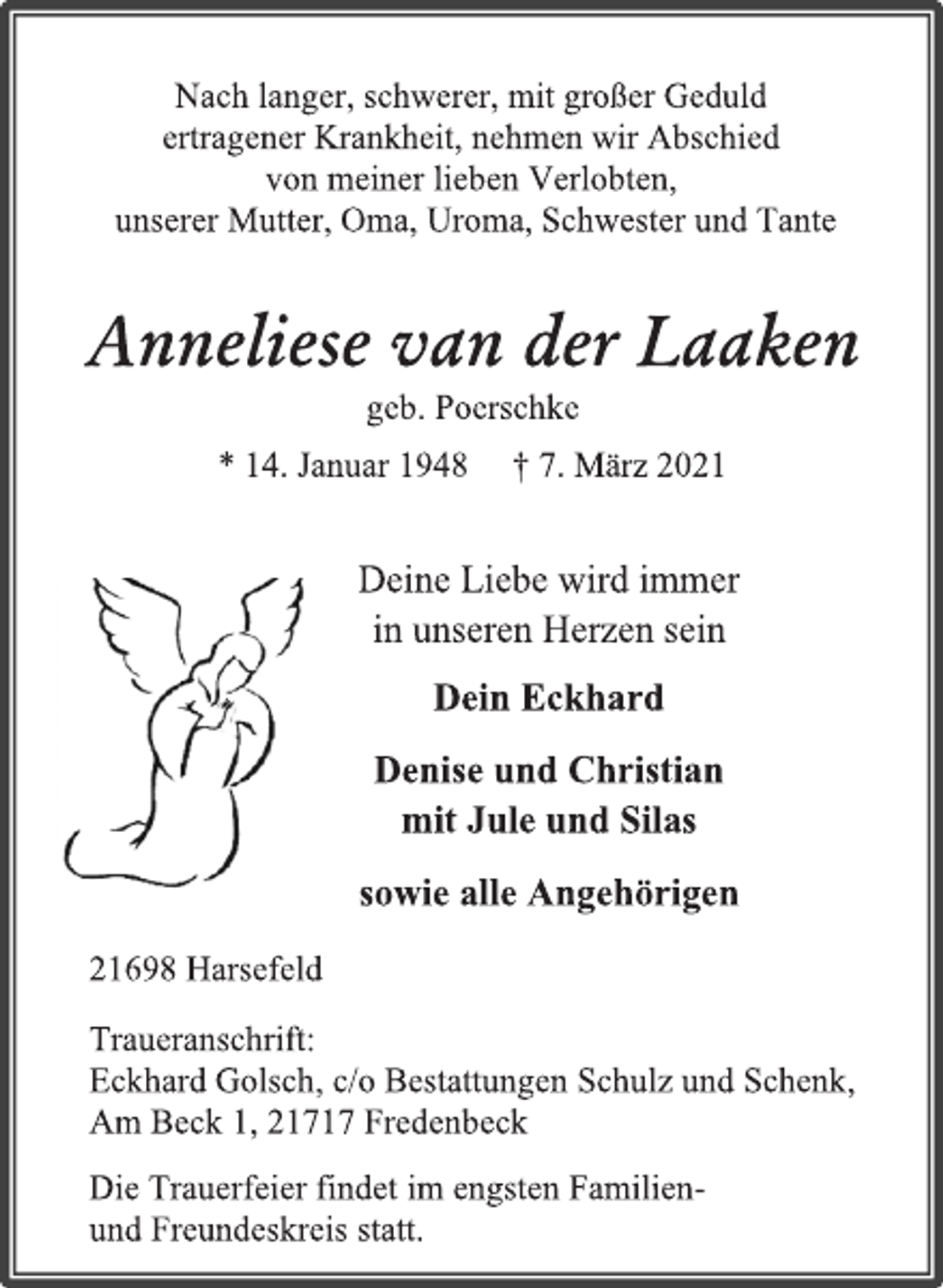 <p>Nach langer, schwerer, mit großer Geduld<br />ertragener Krankheit, nehmen wir Abschied<br />von meiner lieben Verlobten,<br />unserer Mutter, Oma, Uroma, Schwester und Tante<br />Anneliese van der Laaken<br />geb. Poerschke<br />*14. Januar 1948 † 7. März 2021<br />Deine Liebe wird immer<br />in unseren Herzen sein<br />Dein Eckhard<br />Denise und Christian<br />mit Jule und Silas<br />sowie alle Angehörigen<br />21698 Harsefeld<br />Traueranschrift: Eckhard Golsch, c/o Bestattungen Schulz und Schenk,<br />Am Beck 1, 21717 Fredenbeck<br />Die Trauerfeier findet im engsten Familien-<br />und Freundeskreis statt.</p>