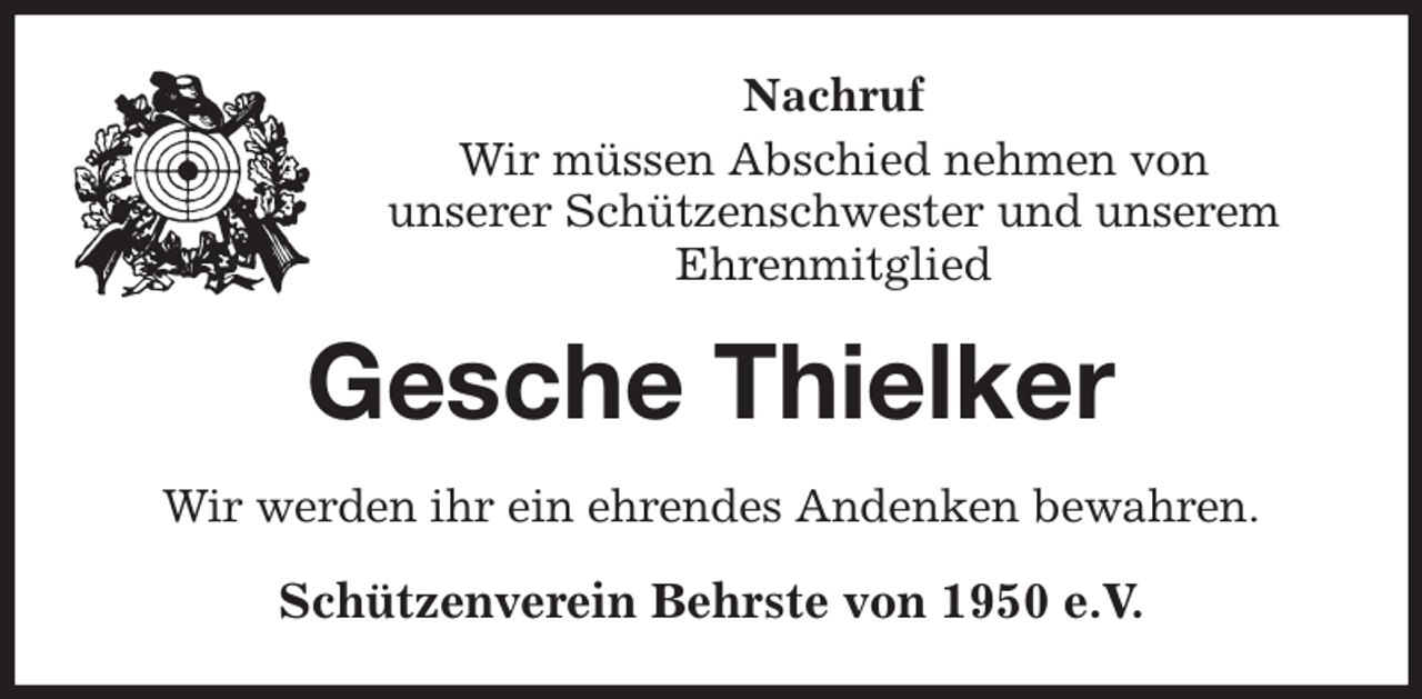 <p>Nachruf<br />Wir müssen Abschied nehmen von<br />unserer Schützenschwester und unserem<br />Ehrenmitglied<br />Gesche Thielker<br />Wir werden ihr ein ehrendes Andenken bewahren.<br />Schützenverein Behrste von 1950 e.V.</p>