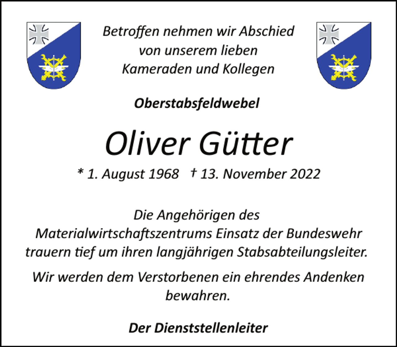 <p>Betroffen nehmen wir Abschied<br />von unserem lieben<br />Kameraden und Kollegen<br />Oberstabsfeldwebel<br />Oliver Gütter<br />* 1. August 1968 † 13. November 2022<br />Die Angehörigen des<br />Materialwirtschaftszentrums Einsatz der Bundeswehr<br />trauern tief um ihren langjährigen Stabsabteilungsleiter.<br />Wir werden dem Verstorbenen ein ehrendes Andenken<br />bewahren.<br />Der Dienststellenleiter</p>