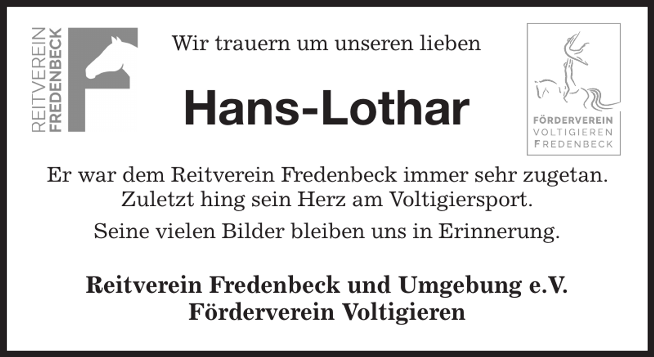 <p>Wir trauern um unseren lieben<br />Hans-Lothar<br />Er war dem Reitverein Fredenbeck immer sehr zugetan. Zuletzt hing sein Herz am Voltigiersport.<br />Seine vielen Bilder bleiben uns in Erinnerung.<br />Reitverein Fredenbeck und Umgebung e.V.<br />Förderverein Voltigieren</p>