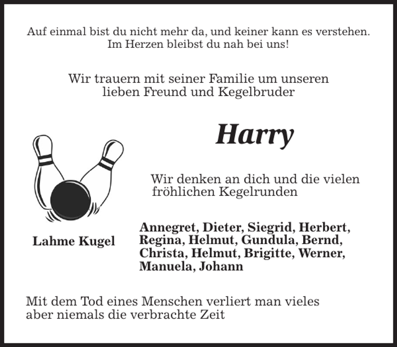 <p>Auf einmal bist du nicht mehr da, und keiner kann es verstehen.<br />Im Herzen bleibst du nah bei uns!<br />Wir trauern mit seiner Familie um unseren<br />lieben Freund und Kegelbruder<br />Harry<br />Wir denken an dich und die vielen<br />fröhlichen Kegelrunden<br />Annegret, Dieter, Siegrid, Herbert,<br />Regina, Helmut, Gundula, Bernd,<br />Christa, Helmut, Brigitte, Werner,<br />Manuela, Johann<br />Mit dem Tod eines Menschen verliert man vieles<br />aber niemals die verbrachte Zeit<br />Lahme Kugel</p>