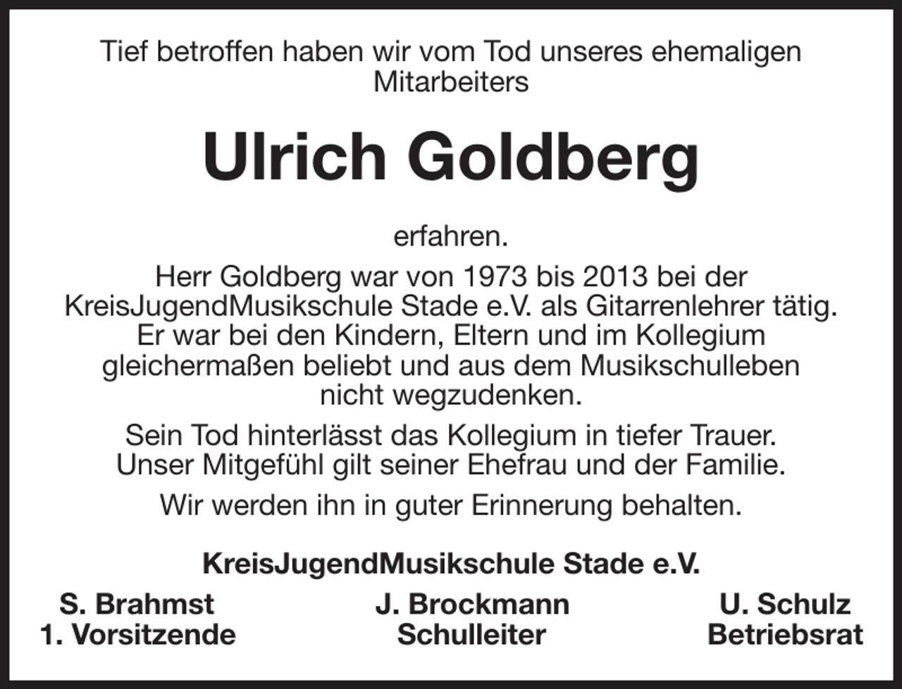 <p>Tief betroffen haben wir vom Tod unseres ehemaligen<br />Mitarbeiters<br />Ulrich Goldberg<br />erfahren.<br />Herr Goldberg war von 1973 bis 2013 bei der<br />KreisJugendMusikschule Stade e.V. als Gitarrenlehrer tätig.<br />Er war bei den Kindern, Eltern und im Kollegium<br />gleichermaßen beliebt und aus dem Musikschulleben<br />nicht wegzudenken.<br />Sein Tod hinterlässt das Kollegium in tiefer Trauer.<br />Unser Mitgefühl gilt seiner Ehefrau und der Familie.<br />Wir werden ihn in guter Erinnerung behalten.<br />KreisJugendMusikschule Stade e.V.<br />S. Brahmst J. Brockmann U. Schulz<br />1. Vorsitzende Schulleiter Betriebsrat</p>