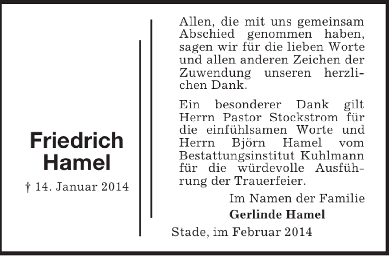 <p>Friedrich<br />Hamel<br />† 14. Januar 2014<br />Allen, die mit uns gemeinsam Abschied genommen haben, sagen wir für die lieben Worte und allen anderen Zeichen der Zuwendung unseren herzlichen Dank.<br />Ein besonderer Dank gilt Herrn Pastor Stockstrom für die einfühlsamen Worte und Herrn Björn Hamel vom<br />Bestattungsinstitut Kuhlmann für die würdevolle Ausführung der Trauerfeier.<br />Im Namen der Familie<br />Gerlinde Hamel<br />Stade, im Februar 2014</p>