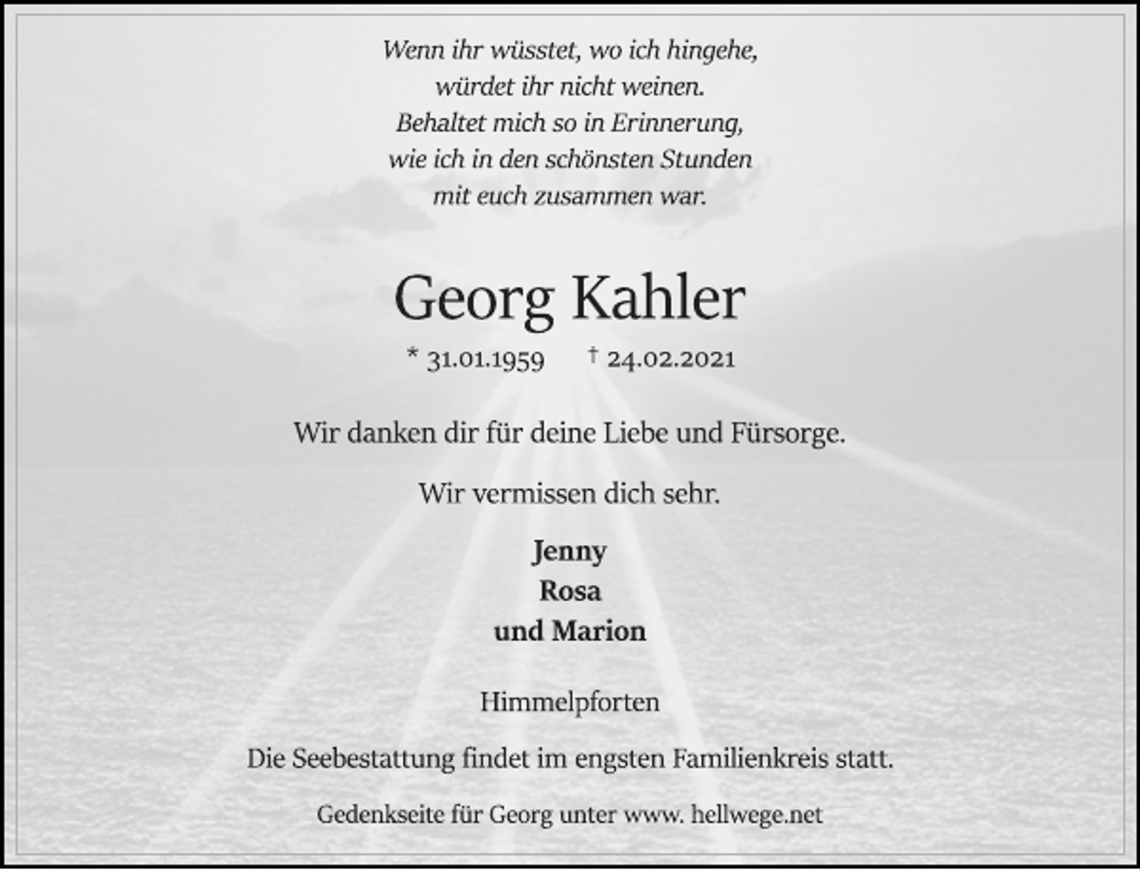 <p>Wenn ihr wüsstet, wo ich hingehe,<br />würdet ihr nicht weinen.<br />Behaltet mich so in Erinnerung,<br />wie ich in den schönsten Stunden<br />mit euch zusammen war.<br />Georg Kahler<br />* 31.01.1959 † 24.02.2021<br />Wir danken dir für deine Liebe und Fürsorge.<br />Wir vermissen dich sehr.<br />Jenny<br />Rosa<br />und Marion<br />Himmelpforten<br />Die Seebestattung findet im engsten Familienkreis statt.<br />Gedenkseite für Georg unter www. hellwege.net</p>