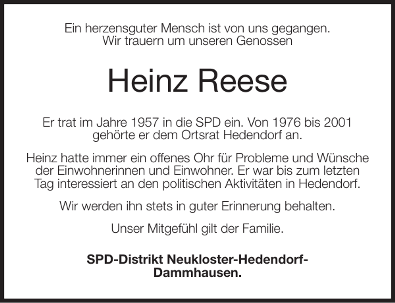 <p>Ein herzensguter Mensch ist von uns gegangen.<br />Wir trauern um unseren Genossen<br />Heinz Reese<br />Er trat im Jahre 1957 in die SPD ein. Von 1976 bis 2001<br />gehörte er dem Ortsrat Hedendorf an.<br />Heinz hatte immer ein offenes Ohr für Probleme und Wünsche der Einwohnerinnen und Einwohner. Er war bis zum letzten Tag interessiert an den politischen Aktivitäten in Hedendorf.<br />Wir werden ihn stets in guter Erinnerung behalten.<br />Unser Mitgefühl gilt der Familie.<br />SPD-Distrikt Neukloster-Hedendorf-<br />Dammhausen.</p>
