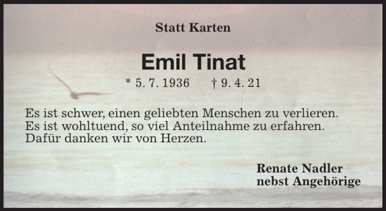 <p>Statt Karten<br />Emil Tinat<br />* 5. 7. 1936 † 9. 4. 21<br />Es ist schwer, einen geliebten Menschen zu verlieren.<br />Es ist wohltuend, so viel Anteilnahme zu erfahren.<br />Dafür danken wir von Herzen.<br />Renate Nadler<br />nebst Angehörige</p>