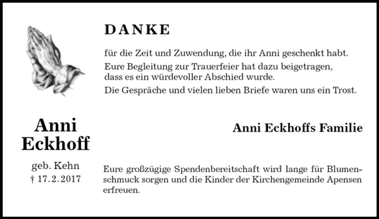 <p>D A N K E</p><p>für die Zeit und Zuwendung, die ihr Anni geschenkt habt.<br />Eure Begleitung zur Trauerfeier hat dazu beigetragen,<br />dass es ein würdevoller Abschied wurde.<br />Die Gespräche und vielen lieben Briefe waren uns ein Trost.<br />Anni Eckhoffs Familie<br />Eure großzügige Spendenbereitschaft wird lange für Blumen-<br />schmuck sorgen und die Kinder der Kirchengemeinde Apensen erfreuen.</p><p>Anni<br />Eckhoff<br />geb. Kehn<br />† 17. 2. 2017</p>