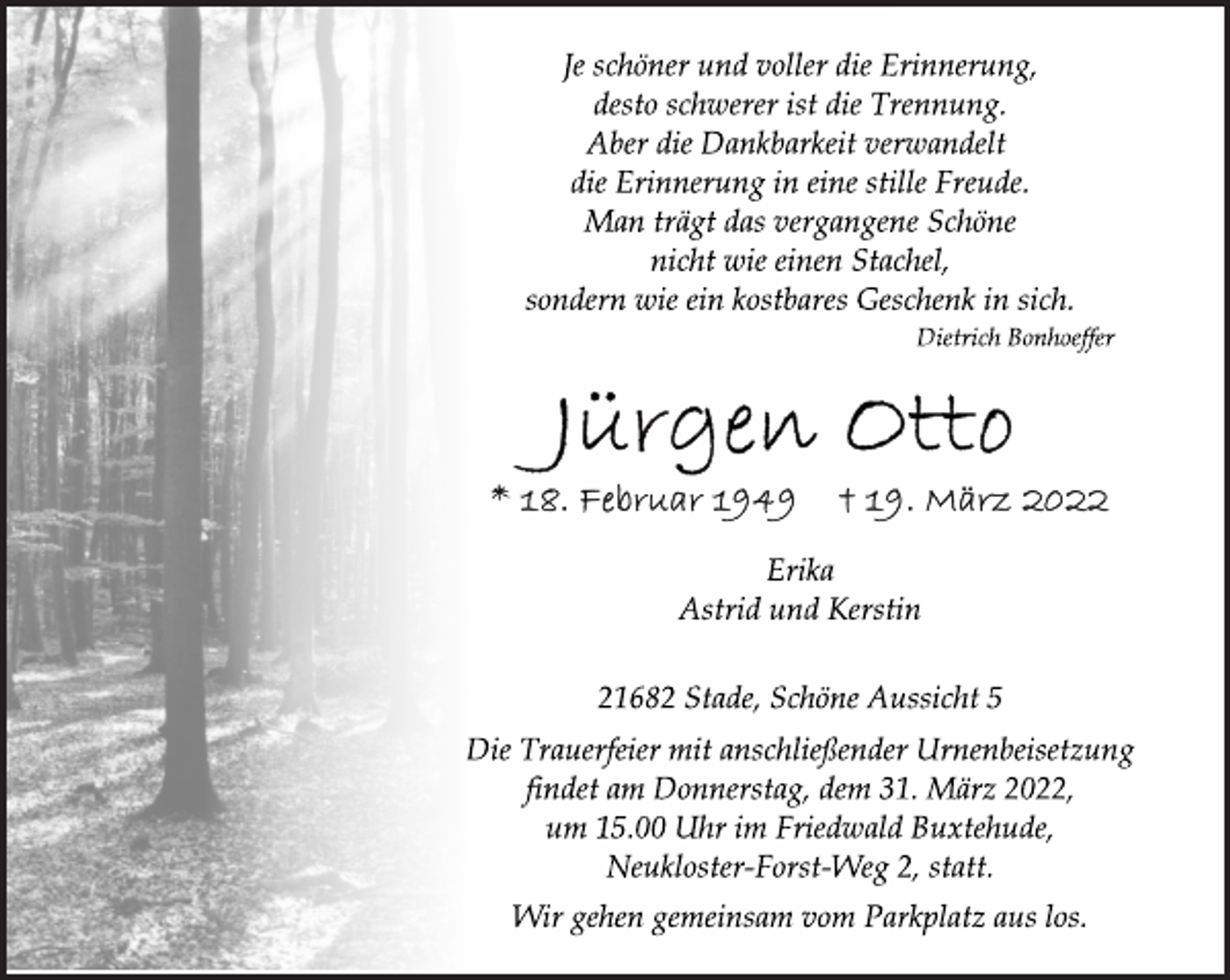 <p>Je schöner und voller die Erinnerung,<br />desto schwerer ist die Trennung.<br />Aber die Dankbarkeit verwandelt<br />die Erinnerung in eine stille Freude.<br />Man trägt das vergangene Schöne<br />nicht wie einen Stachel,<br />sondern wie ein kostbares Geschenk in sich.<br />Dietrich Bonhoeffer<br />Jürgen Otto<br />* 18. Februar 1949 † 19. März 2022<br />Erika<br />Astrid und Kerstin<br />21682 Stade, Schöne Aussicht 5<br />Die Trauerfeier mit anschließender Urnenbeisetzung<br />findet am Donnerstag, dem 31. März 2022,<br />um 15.00 Uhr im Friedwald Buxtehude,<br />Neukloster-Forst-Weg 2, statt.</p>
<p>Wir gehen gemeinsam vom Parkplatz aus los.</p>