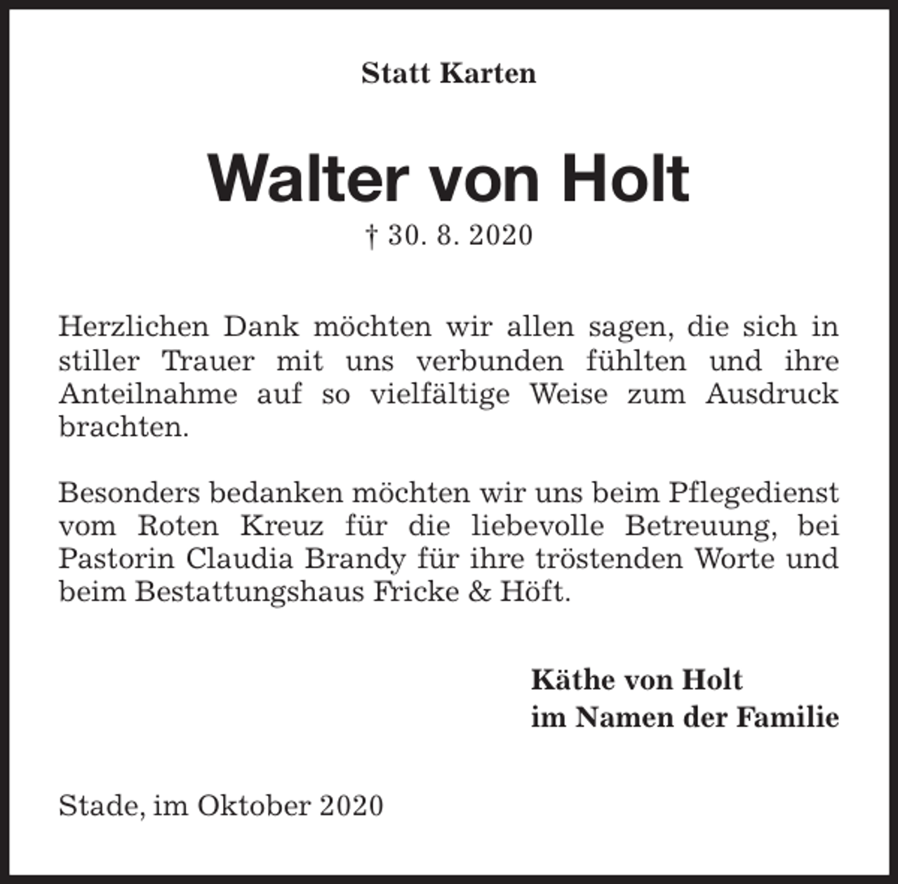 <p>Statt Karten<br />Walter von Holt<br />† 30. 8. 2020<br />Herzlichen Dank möchten wir allen sagen, die sich in stiller Trauer mit uns verbunden fühlten und ihre<br />Anteilnahme auf so vielfältige Weise zum Ausdruck brachten.</p>
<p>Besonders bedanken möchten wir uns beim Pflegedienst vom Roten Kreuz für die liebevolle Betreuung, bei<br />Pastorin Claudia Brandy für ihre tröstenden Worte und beim Bestattungshaus Fricke &amp; Höft.<br />Käthe von Holt<br />im Namen der Familie<br />Stade, im Oktober 2020</p>