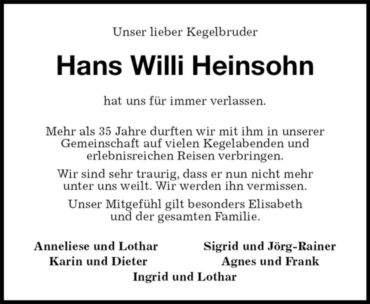 <p>Unser lieber Kegelbruder<br />Hans Willi Heinsohn<br />hat uns für immer verlassen.</p><p>Mehr als 35 Jahre durften wir mit ihm in unserer<br />Gemeinschaft auf vielen Kegelabenden und<br />erlebnisreichen Reisen verbringen.<br />Wir sind sehr traurig, dass er nun nicht mehr<br />unter uns weilt. Wir werden ihn vermissen.<br />Unser Mitgefühl gilt besonders Elisabeth<br />und der gesamten Familie.<br />Anneliese und Lothar Sigrid und Jörg-Rainer<br />Karin und Dieter Agnes und Frank<br />Ingrid und Lothar</p>