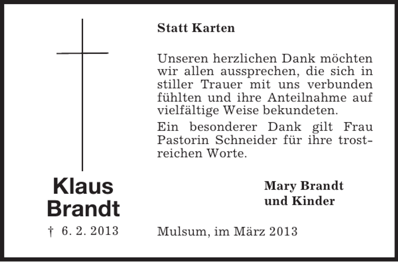 <p>Statt Karten<br />Unseren herzlichen Dank möchten<br />wir allen aussprechen, die sich in<br />stiller Trauer mit uns verbunden<br />fühlten und ihre Anteilnahme auf<br />vielfältige Weise bekundeten.<br />Ein besonderer Dank gilt Frau<br />Pastorin Schneider für ihre trostreichen Worte.</p><p>Klaus<br />Brandt<br />† 6. 2. 2013</p><p>Mary Brandt<br />und Kinder<br />Mulsum, im März 2013</p>