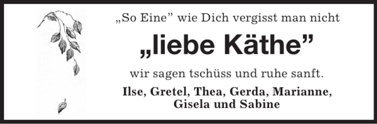 <p>„So Eine” wie Dich vergisst man nicht</p><p>„liebe Käthe”<br />wir sagen tschüss und ruhe sanft.<br />Ilse, Gretel, Thea, Gerda, Marianne,<br />Gisela und Sabine</p>