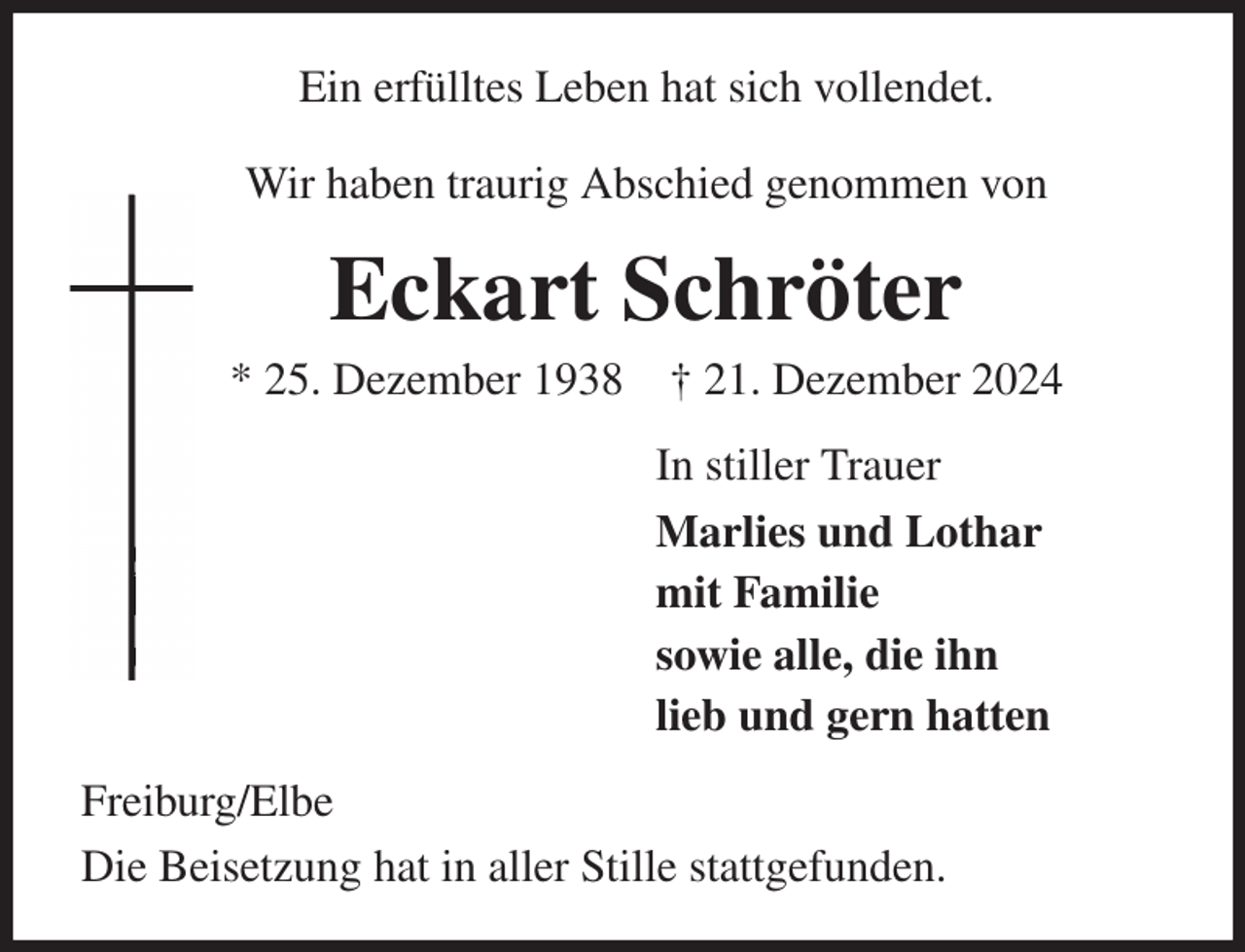 <p>Ein erfülltes Leben hat sich vollendet.<br />Wir haben traurig Abschied genommen von<br />Eckart Schröter<br />* 25. Dezember 1938 † 21. Dezember 2024<br />In stiller Trauer<br />Marlies und Lothar<br />mit Familie<br />sowie alle, die ihn<br />lieb und gern hatten<br />Freiburg/Elbe<br />Die Beisetzung hat in aller Stille stattgefunden.</p>