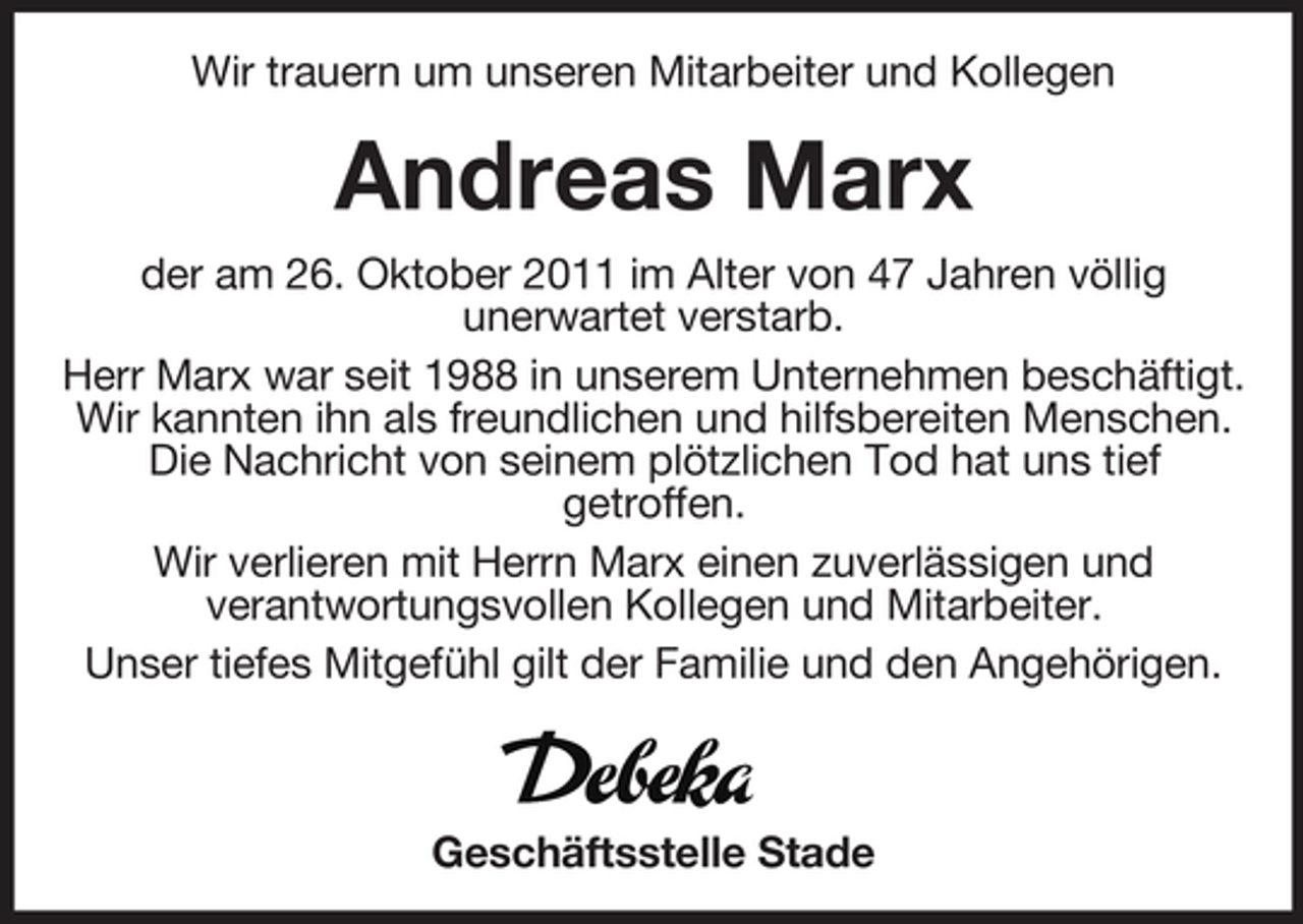 <p>Wir trauern um unseren Mitarbeiter und Kollegen</p><p>Andreas Marx<br />der am 26. Oktober 2011 im Alter von 47 Jahren völlig<br />unerwartet verstarb.<br />Herr Marx war seit 1988 in unserem Unternehmen beschäftigt.<br />Wir kannten ihn als freundlichen und hilfsbereiten Menschen.<br />Die Nachricht von seinem plötzlichen Tod hat uns tief<br />getroffen.<br />Wir verlieren mit Herrn Marx einen zuverlässigen und<br />verantwortungsvollen Kollegen und Mitarbeiter.<br />Unser tiefes Mitgefühl gilt der Familie und den Angehörigen.</p><p>Geschäftsstelle Stade</p>
