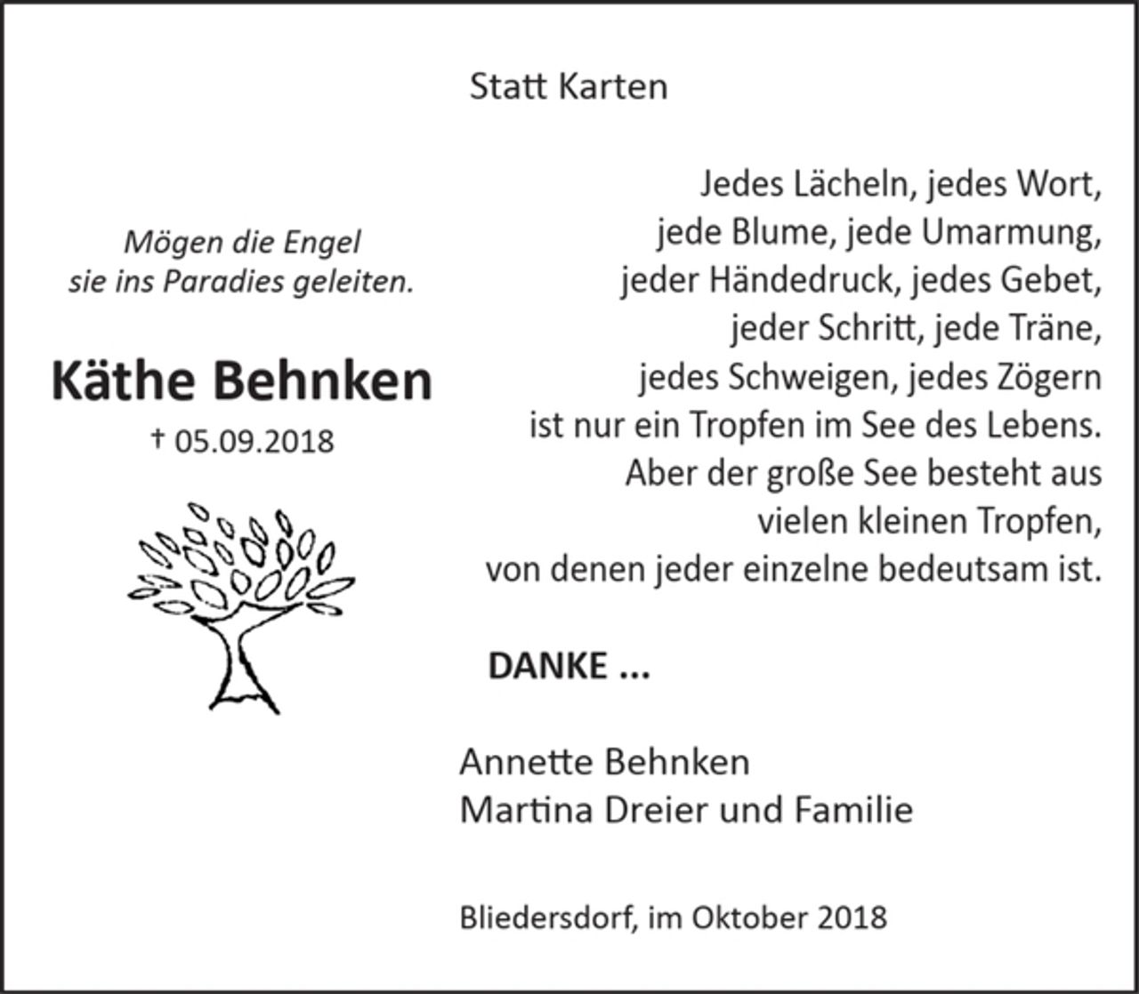 <p>Statt Karten</p><p>Mögen die Engel<br />sie ins Paradies geleiten.</p><p>Käthe Behnken<br />+ 05.09.2018</p><p>Jedes Lächeln, jedes Wort,<br />jede Blume, jede Umarmung,<br />jeder Händedruck, jedes Gebet,<br />jeder Schriftt, jede Träne,<br />jedes Schweigen, jedes Zögern<br />ist nur ein Tropfen im See des Lebens.<br />Aber der große See besteht aus<br />vielen kleinen Tropfen,<br />von denen jeder einzelne bedeutsam ist.</p><p>DANKE ...</p><p>Annette Behnken<br />Martina Dreier und Familie</p><p>Bliedersdorf, im Oktober 2018</p>