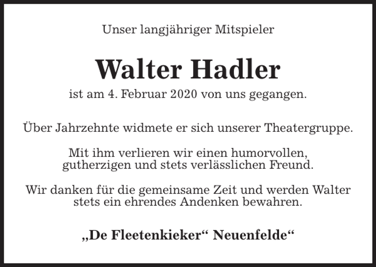 <p>Unser langjähriger Mitspieler<br />Walter Hadler<br />ist am 4. Februar 2020 von uns gegangen.<br />Über Jahrzehnte widmete er sich unserer Theatergruppe.</p>
<p>Mit ihm verlieren wir einen humorvollen,<br />gutherzigen und stets verlässlichen Freund.</p>
<p>Wir danken für die gemeinsame Zeit und werden Walter stets ein ehrendes Andenken bewahren.<br />„De Fleetenkieker“ Neuenfelde“</p>