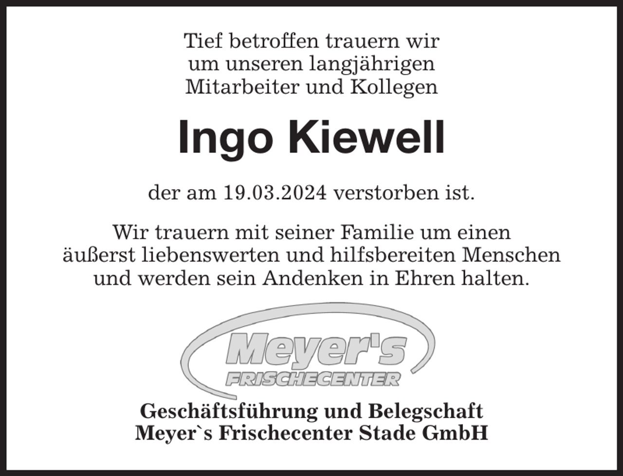 <p>Tief betroffen trauern wir<br />um unseren langjährigen<br />Mitarbeiter und Kollegen<br />Ingo Kiewell<br />der am 19.03.2024 verstorben ist.</p><p>Wir trauern mit seiner Familie um einen<br />äußerst liebenswerten und hilfsbereiten Menschen und werden sein Andenken in Ehren halten.</p><p>Geschäftsführung und Belegschaft<br />Meyer`s Frischecenter Stade GmbH</p>