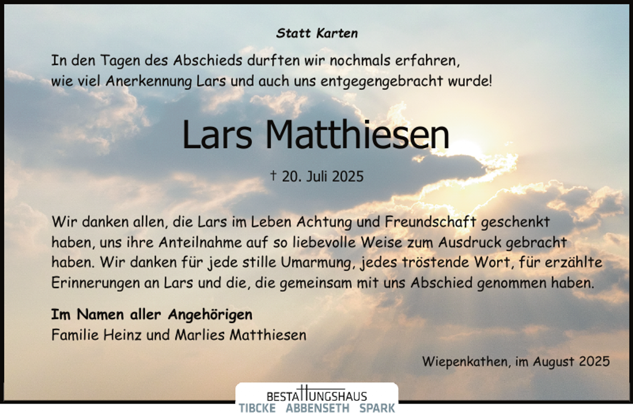 <p>Statt Karten</p><p>In den Tagen des Abschieds durften wir nochmals erfahren,<br />wie viel Anerkennung Lars und auch uns entgegengebracht wurde!</p><p>Lars Matthiesen<br />† 20. Juli 2025<br />Wir danken allen, die Lars im Leben Achtung und Freundschaft geschenkt<br />haben, uns ihre Anteilnahme auf so liebevolle Weise zum Ausdruck gebracht<br />haben. Wir danken für jede stille Umarmung, jedes tröstende Wort, für erzählte<br />Erinnerungen an Lars und die, die gemeinsam mit uns Abschied genommen haben.<br />Im Namen aller Angehörigen<br />Familie Heinz und Marlies Matthiesen<br />Wiepenkathen, im August 2025</p>