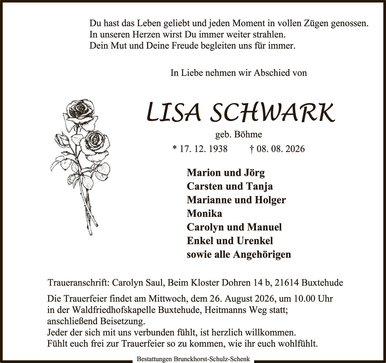 <p>Du hast das Leben geliebt und jeden Moment in vollen Zügen genossen.<br>In unseren Herzen wirst Du immer weiter strahlen.<br>Dein Mut und Deine Freude begleiten uns für immer.</p>

<p>In Liebe nehmen wir Abschied von</p>

<p><strong>LISA SCHWARK</strong><br>geb. Böhme<br>* 17. 12. 1938     † 08. 08. 2026</p>

<p><strong>Marion und Jörg<br>Carsten und Tanja<br>Marianne und Holger<br>Monika<br>Carolyn und Manuel<br>Enkel und Urenkel<br>sowie alle Angehörigen</strong></p>

<p>Traueranschrift: Carolyn Saul, Beim Kloster Dohren 14 b, 21614 Buxtehude</p>

<p>Die Trauerfeier findet am Mittwoch, dem 26. August 2026, um 10.00 Uhr<br>in der Waldfriedhofskapelle Buxtehude, Heitmanns Weg statt;<br>anschließend Beisetzung.<br>Jeder der sich mit uns verbunden fühlt, ist herzlich willkommen.<br>Fühlt euch frei zur Trauerfeier so zu kommen, wie ihr euch wohlfühlt.</p>