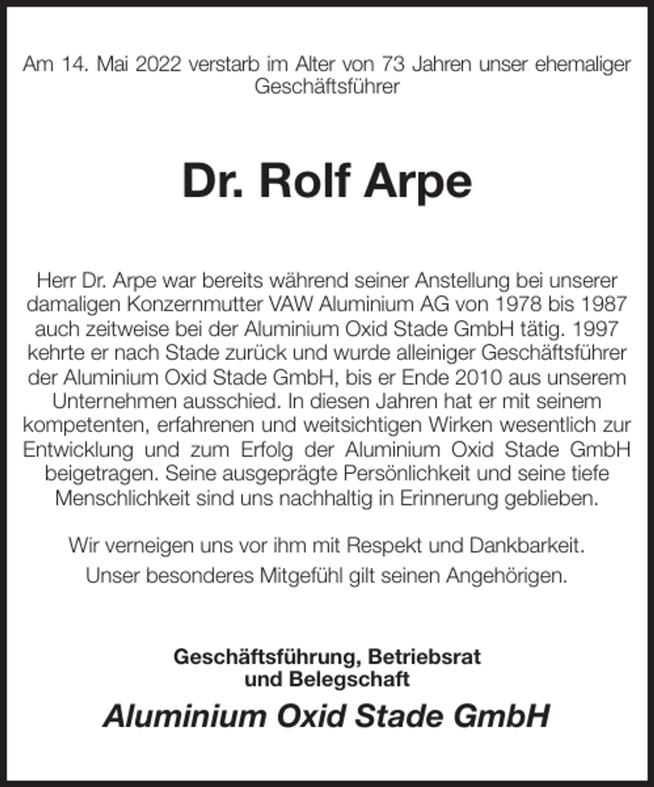 <p>Am 14. Mai 2022 verstarb im Alter von 73 Jahren unser ehemaliger<br />Geschäftsführer<br />Dr. Rolf Arpe<br />Herr Dr. Arpe war bereits während seiner Anstellung bei unserer damaligen Konzernmutter VAW Aluminium AG von 1978 bis 1987 auch zeitweise bei der Aluminium Oxid Stade GmbH tätig. 1997 kehrte er nach Stade zurück und wurde alleiniger Geschäftsführer der Aluminium Oxid Stade GmbH, bis er Ende 2010 aus unserem Unternehmen ausschied. In diesen Jahren hat er mit seinem<br />kompetenten, erfahrenen und weitsichtigen Wirken wesentlich zur<br />Entwicklung und zum Erfolg der Aluminium Oxid Stade GmbH<br />beigetragen. Seine ausgeprägte Persönlichkeit und seine tiefe Menschlichkeit sind uns nachhaltig in Erinnerung geblieben.</p>
<p>Wir verneigen uns vor ihm mit Respekt und Dankbarkeit.<br />Unser besonderes Mitgefühl gilt seinen Angehörigen.<br />Geschäftsführung, Betriebsrat<br />und Belegschaft<br />Aluminium Oxid Stade GmbH</p>