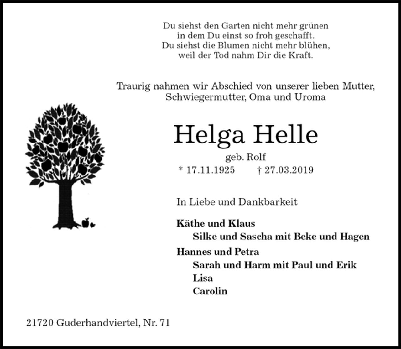 <p>Du siehst den Garten nicht mehr grünen<br />in dem Du einst so froh geschafft.<br />Du siehst die Blumen nicht mehr blühen,<br />weil der Tod nahm Dir die Kraft.<br />Traurig nahmen wir Abschied von unserer lieben Mutter,<br />Schwiegermutter, Oma und Uroma<br />Helga Helle<br />geb. Rolf<br />* 17.11.1925 † 27.03.2019<br />In Liebe und Dankbarkeit</p>
<p>Käthe und Klaus<br />Silke und Sascha mit Beke und Hagen<br />Hannes und Petra<br />Sarah und Harm mit Paul und Erik<br />Lisa<br />Carolin<br />21720 Guderhandviertel, Nr. 71</p>