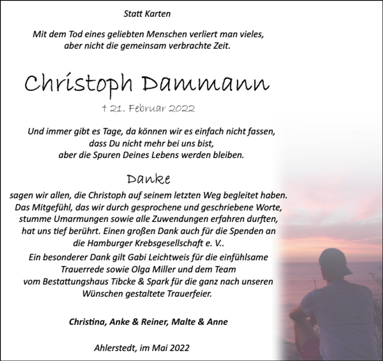 <p>Statt Karten</p>
<p>Mit dem Tod eines geliebten Menschen verliert man vieles,<br />aber nicht die gemeinsam verbrachte Zeit.<br />Christoph Dammann<br />† 21. Februar 2022<br />Und immer gibt es Tage, da können wir es einfach nicht fassen,<br />dass Du nicht mehr bei uns bist,<br />aber die Spuren Deines Lebens werden bleiben.<br />sagen wir allen, die Christoph auf seinem letzten Weg begleitet haben.<br />Das Mitgefühl, das wir durch gesprochene und geschriebene Worte,<br />stumme Umarmungen sowie alle Zuwendungen erfahren durften,<br />hat uns tief berührt. Einen großen Dank auch für die Spenden an<br />die Hamburger Krebsgesellschaft e. V..<br />Ein besonderer Dank gilt<br />Gabi Leichtweis für die einfühlsame<br />Trauerrede sowie Olga Miller und dem Team<br />vom Bestattungshaus Tibcke &amp; Spark für die ganz nach unseren<br />Wünschen gestaltete Trauerfeier.<br />Christina, Anke &amp; Reiner, Malte &amp; Anne<br />Ahlerstedt, im Mai 2022</p>