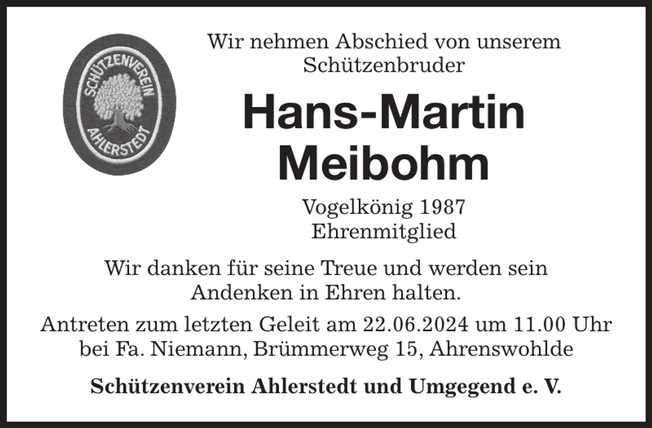 <p>Wir nehmen Abschied von unserem<br />Schützenbruder<br />Wir danken für seine Treue und werden sein<br />Andenken in Ehren halten.<br />Antreten zum letzten Geleit am 22.06.2024 um 11.00 Uhr bei Fa. Niemann, Brümmerweg 15, Ahrenswohlde<br />Schützenverein Ahlerstedt und Umgegend e. V.<br />Hans-Martin<br />Meibohm<br />Vogelkönig 1987<br />Ehrenmitglied</p>