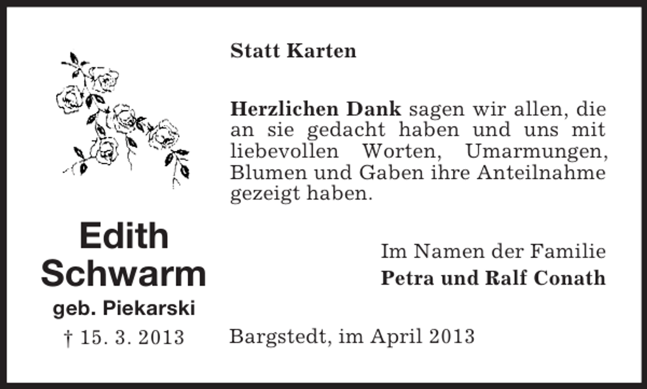 <p>Statt Karten<br />Herzlichen Dank sagen wir allen, die<br />an sie gedacht haben und uns mit<br />liebevollen Worten, Umarmungen,<br />Blumen und Gaben ihre Anteilnahme<br />gezeigt haben.</p><p>Edith<br />Schwarm<br />geb. Piekarski<br />† 15. 3. 2013</p><p>Im Namen der Familie<br />Petra und Ralf Conath<br />Bargstedt, im April 2013</p>