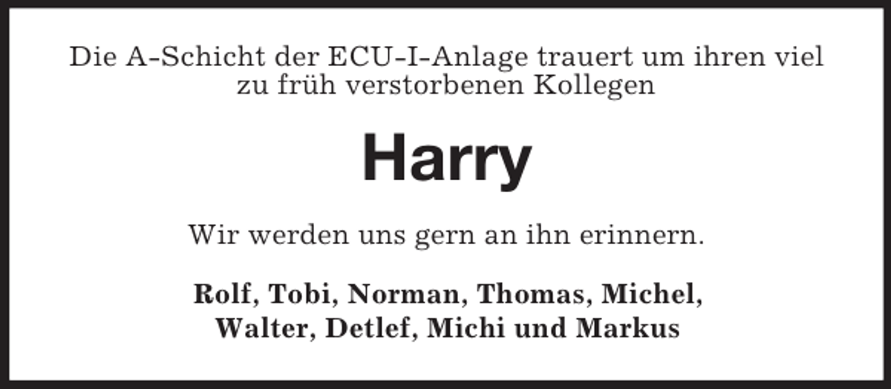 <p>Die A-Schicht der ECU-I-Anlage trauert um ihren viel<br />zu früh verstorbenen Kollegen</p><p>Harry<br />Wir werden uns gern an ihn erinnern.<br />Rolf, Tobi, Norman, Thomas, Michel,<br />Walter, Detlef, Michi und Markus</p>