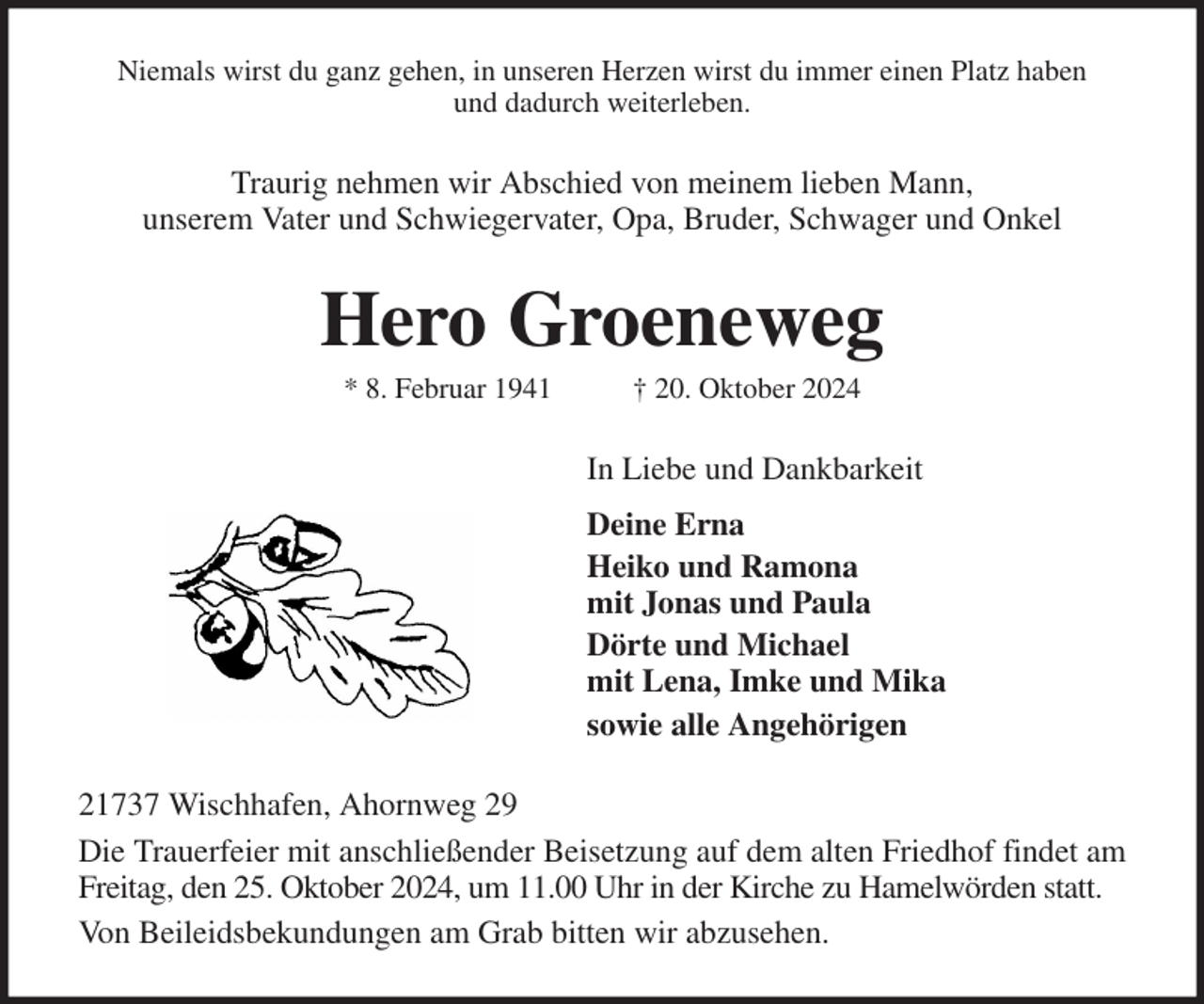 <p>Niemals wirst du ganz gehen, in unseren Herzen wirst du immer einen Platz haben<br />und dadurch weiterleben.<br />Traurig nehmen wir Abschied von meinem lieben Mann,<br />unserem Vater und Schwiegervater, Opa, Bruder, Schwager und Onkel<br />Hero Groeneweg<br />* 8. Februar 1941 † 20. Oktober 2024<br />In Liebe und Dankbarkeit<br />Deine Erna<br />Heiko und Ramona<br />mit Jonas und Paula<br />Dörte und Michael<br />mit Lena, Imke und Mika<br />sowie alle Angehörigen<br />21737 Wischhafen, Ahornweg 29<br />Die Trauerfeier mit anschließender Beisetzung auf dem alten Friedhof findet am Freitag, den 25. Oktober 2024, um 11.00 Uhr in der Kirche zu Hamelwörden statt.<br />Von Beileidsbekundungen am Grab bitten wir abzusehen.</p>
