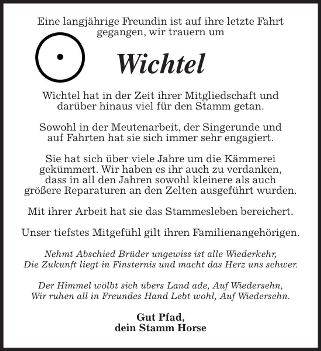 <p>Eine langjährige Freundin ist auf ihre letzte Fahrt<br />gegangen, wir trauern um<br />Wichtel<br />Wichtel hat in der Zeit ihrer Mitgliedschaft und<br />darüber hinaus viel für den Stamm getan.</p>
<p>Sowohl in der Meutenarbeit, der Singerunde und<br />auf Fahrten hat sie sich immer sehr engagiert.</p>
<p>Sie hat sich über viele Jahre um die Kämmerei<br />gekümmert. Wir haben es ihr auch zu verdanken,<br />dass in all den Jahren sowohl kleinere als auch<br />größere Reparaturen an den Zelten ausgeführt wurden.</p>
<p>Mit ihrer Arbeit hat sie das Stammesleben bereichert.</p>
<p>Unser tiefstes Mitgefühl gilt ihren Familienangehörigen.</p>
<p>Nehmt Abschied Brüder ungewiss ist alle Wiederkehr,<br />Die Zukunft liegt in Finsternis und macht das Herz uns schwer.</p>
<p>Der Himmel wölbt sich übers Land ade, Auf Wiedersehn,<br />Wir ruhen all in Freundes Hand Lebt wohl, Auf Wiedersehn.<br />Gut Pfad,<br />dein Stamm Horse</p>