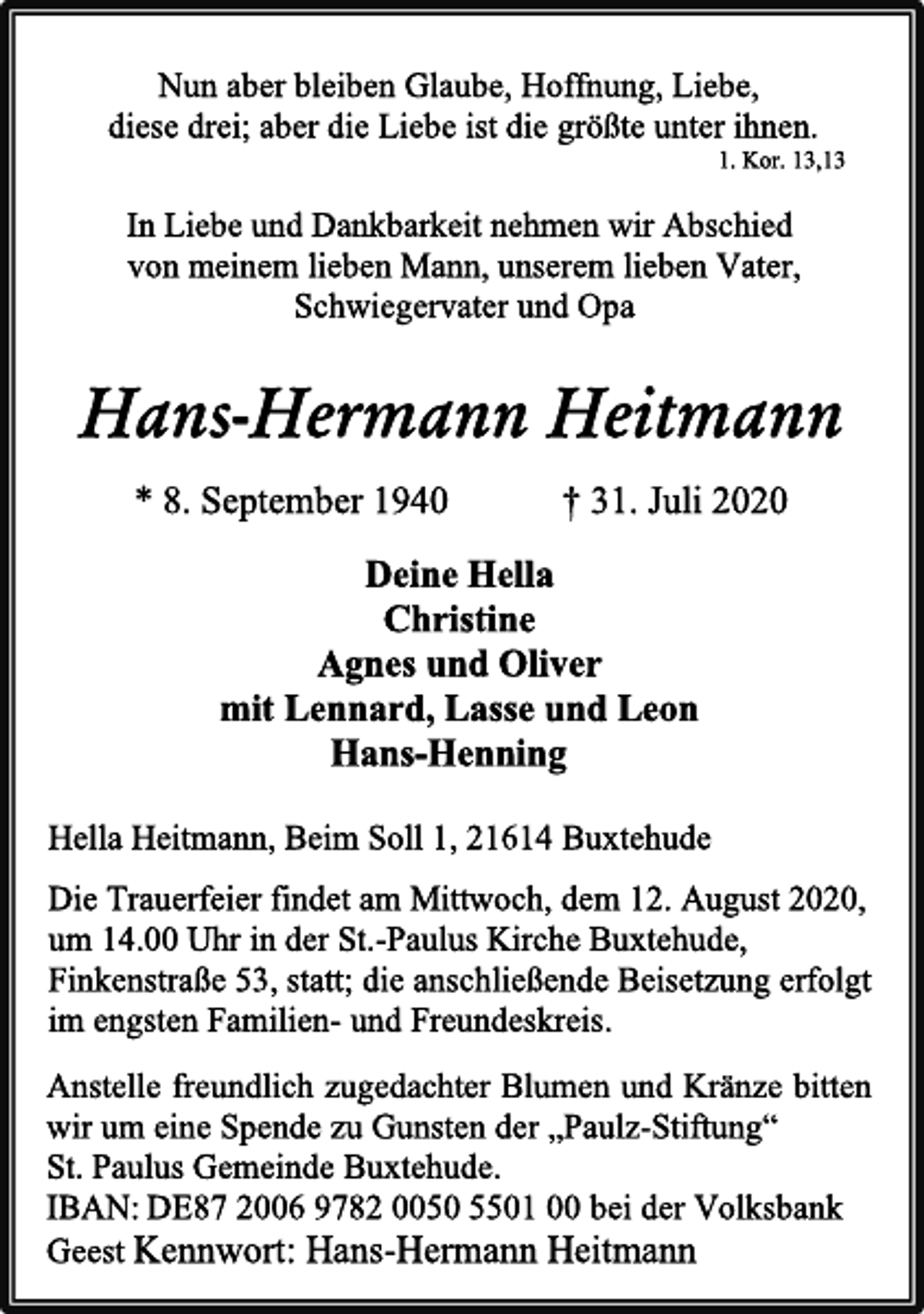 <p>Nun aber bleiben Glaube, Hoffnung, Liebe,<br />diese drei; aber die Liebe ist die größte unter ihnen.<br />1. Kor. 13,13<br />In Liebe und Dankbarkeit nehmen wir Abschied<br />von meinem lieben Mann, unserem lieben Vater,<br />Schwiegervater und Opa<br />Hans-Hermann Heitmann<br />* 8. September 1940 † 31. Juli 2020<br />Deine Hella<br />Christine<br />Agnes und Oliver<br />mit Lennard, Lasse und Leon<br />Hans-Henning<br />Hella Heitmann, Beim Soll 1, 21614 Buxtehude<br />Die Trauerfeier findet am Mittwoch, dem 12. August 2020, um 14.00 Uhr in der St.-Paulus Kirche Buxtehude, Finkenstraße 53, statt; die anschließende Beisetzung findet im engsten Familien- und Freundeskreis statt.<br />Anstelle freundlich zugedachter Blumen und Kränze bitten wir um eine Spende zu Gunsten der „Paulz-Stiftung“<br />St. Paulus Gemeinde Buxtehude.<br />IBAN: DE87 2006 9782 0050 5501 00 bei der Volksbank Geest Kennwort: Hans-Hermann Heitmann</p>