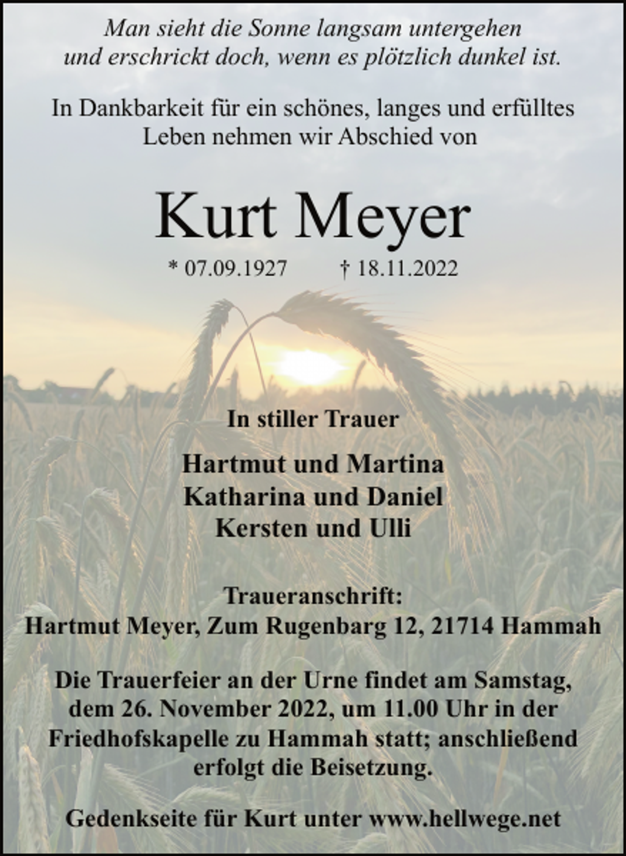 <p>Man sieht die Sonne langsam untergehen<br />und erschrickt doch, wenn es plötzlich dunkel ist.<br />In Dankbarkeit für ein schönes, langes und erfülltes<br />Leben nehmen wir Abschied von<br />Kurt Meyer<br />* 07.09.1927 † 18.11.2022<br />In stiller Trauer<br />Hartmut und Martina<br />Katharina und Daniel<br />Kersten und Ulli<br />Traueranschrift:<br />Hartmut Meyer, Zum Rugenbarg 12, 21714 Hammah<br />Die Trauerfeier an der Urne findet am Samstag,<br />dem 26. November 2022, um 11.00 Uhr in der<br />Friedhofskapelle zu Hammah statt; anschließend<br />erfolgt die Beisetzung.<br />Gedenkseite für Kurt unter www.hellwege.net</p>