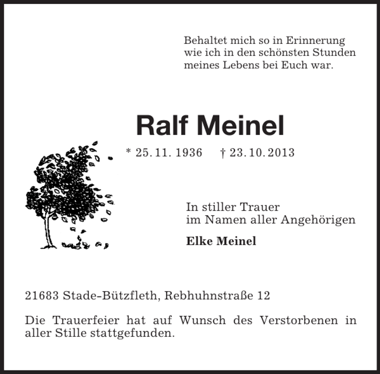 <p>Behaltet mich so in Erinnerung<br />wie ich in den schönsten Stunden<br />meines Lebens bei Euch war.</p><p>Ralf Meinel<br />* 25. 11. 1936</p><p>† 23. 10. 2013</p><p>In stiller Trauer<br />im Namen aller Angehörigen<br />Elke Meinel</p><p>21683 Stade-Bützfleth, Rebhuhnstraße 12<br />Die Trauerfeier hat auf Wunsch des Verstorbenen in<br />aller Stille stattgefunden.</p>