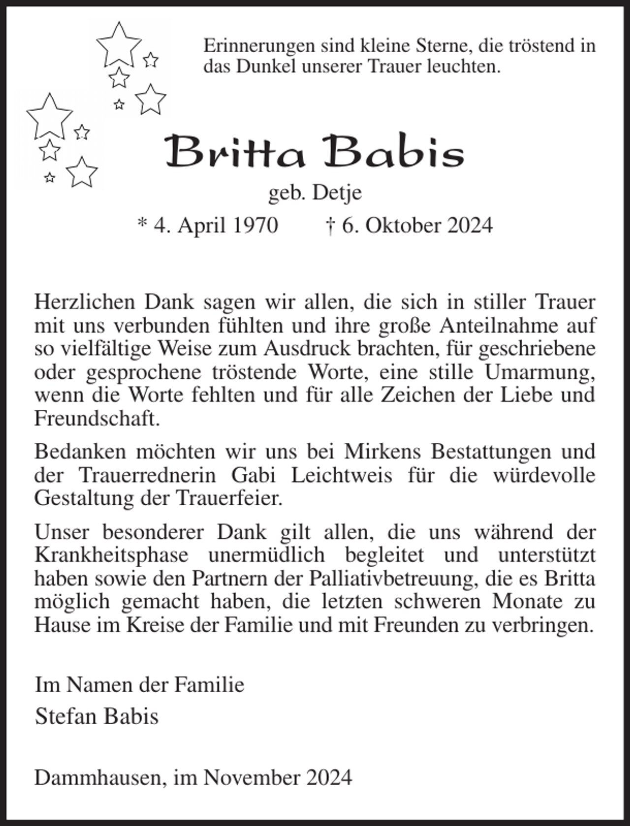 <p>Erinnerungen sind kleine Sterne, die tröstend in<br />das Dunkel unserer Trauer leuchten.<br />Britta Babis<br />geb. Detje<br />* 4. April 1970 † 6. Oktober 2024<br />Herzlichen Dank sagen wir allen, die sich in stiller Trauer mit uns verbunden fühlten und ihre große Anteilnahme auf so vielfältige Weise zum Ausdruck brachten, für geschriebene<br />oder gesprochene tröstende Worte, eine stille Umarmung, wenn die Worte fehlten und für alle Zeichen der Liebe und Freundschaft.<br />Bedanken möchten wir uns bei Mirkens Bestattungen und der Trauerrednerin Gabi Leichtweis für die würdevolle<br />Gestaltung der Trauerfeier.<br />Unser besonderer Dank gilt allen, die uns während der Krankheitsphase unermüdlich begleitet und unterstützt<br />haben sowie den Partnern der Palliativbetreuung, die es Britta<br />möglich gemacht haben, die letzten schweren Monate zu Hause im Kreise der Familie und mit Freunden zu verbringen.<br />Im Namen der Familie<br />Stefan Babis<br />Dammhausen, im November 2024</p>
