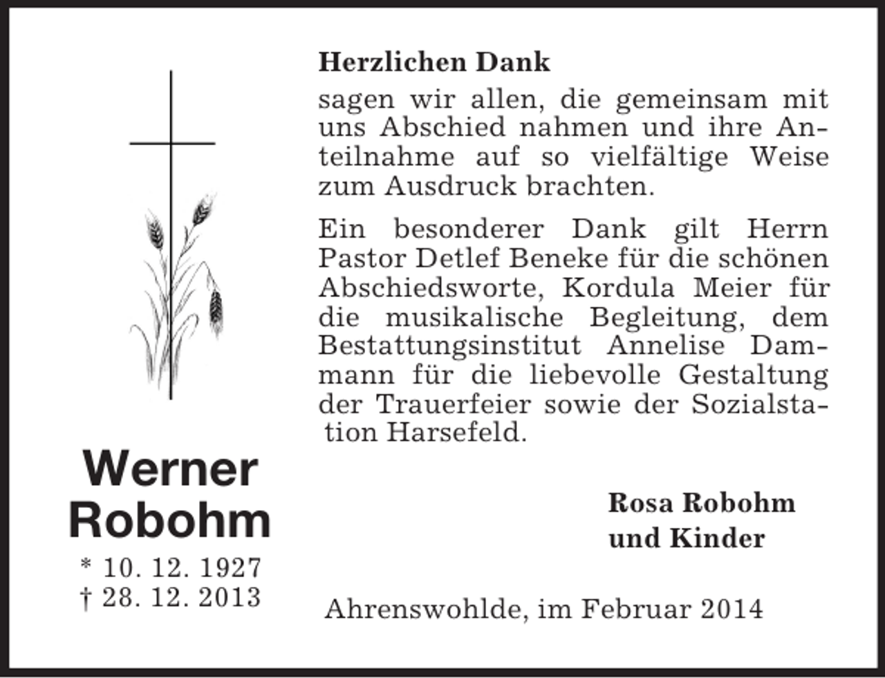 <p>Werner<br />Robohm<br />* 10. 12. 1927<br />† 28. 12. 2013<br />Herzlichen Dank<br />sagen wir allen, die gemeinsam mit uns Abschied nahmen und ihre Anteilnahme auf so vielfältige Weise zum Ausdruck brachten.<br />Ein besonderer Dank gilt Herrn<br />Pastor Detlef Beneke für die schönen Abschiedsworte, Kordula Meier für die musikalische Begleitung, dem Bestattungsinstitut Annelise Dammann für die liebevolle Gestaltung der Trauerfeier sowie der Sozialstation Harsefeld.<br />Rosa Robohm<br />und Kinder<br />Ahrenswohlde, im Februar 2014</p>