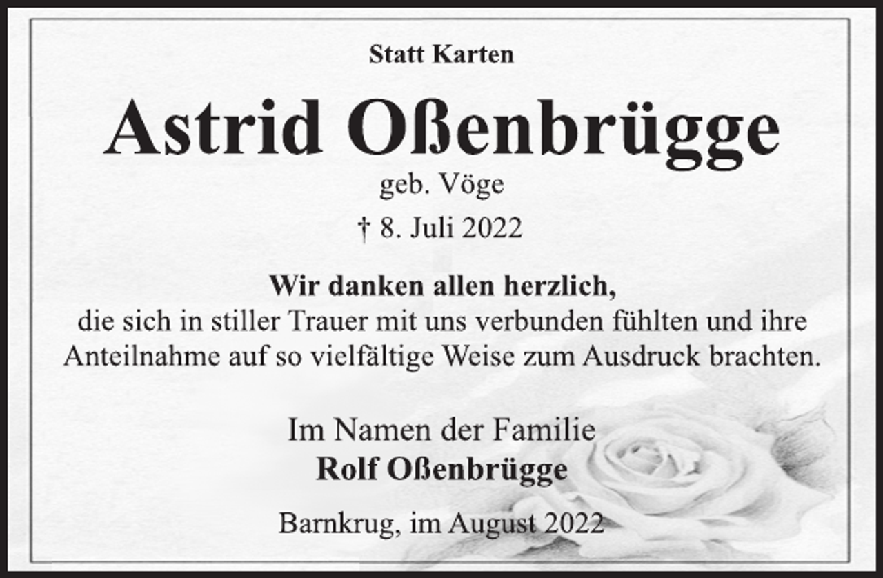 <p>Statt Karten<br />Astrid Oßenbrügge<br />geb. Vöge<br />† 8. Juli 2022<br />Wir danken allen herzlich,<br />die sich in stiller Trauer mit uns verbunden fühlten und ihre<br />Anteilnahme auf so vielfältige Weise zum Ausdruck brachten.<br />Im Namen der Familie<br />Rolf Oßenbrügge<br />Barnkrug, im August 2022</p>