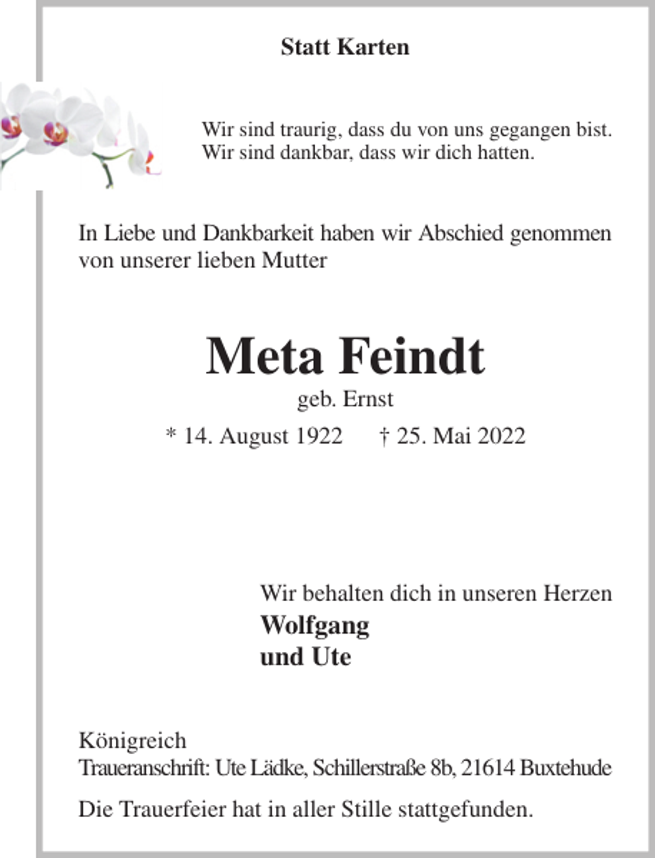<p>Statt Karten<br />Wir sind traurig, dass du von uns gegangen bist.<br />Wir sind dankbar, dass wir dich hatten.<br />In Liebe und Dankbarkeit haben wir Abschied genommen<br />von unserer lieben Mutter<br />Meta Feindt<br />geb. Ernst<br />* 14. August 1922 † 25. Mai 2022<br />Wir behalten dich in unseren Herzen<br />Wolfgang<br />und Ute<br />Königreich<br />Traueranschrift: Ute Lädke, Schillerstraße 8b, 21614 Buxtehude<br />Die Trauerfeier hat in aller Stille stattgefunden.</p>