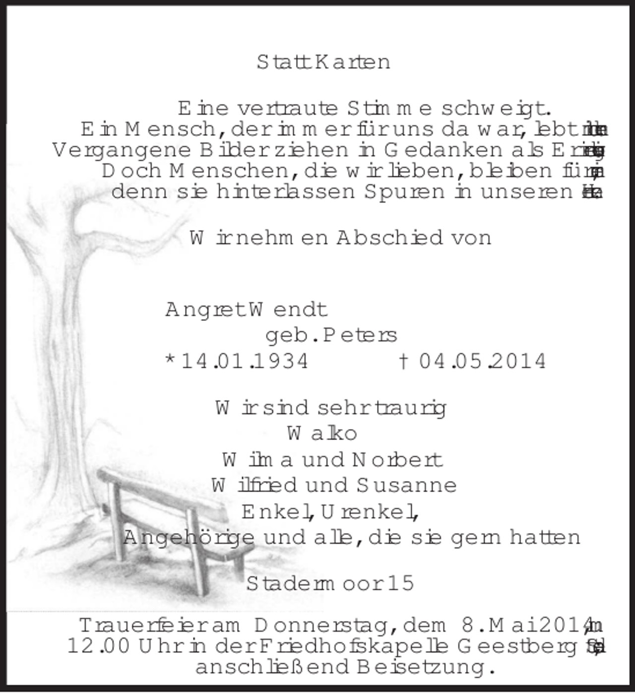 <p>Statt Karten<br />Eine vertraute Stimme schweigt.<br />Ein Mensch, der immer für uns da war, lebt nicht mehr.<br />Vergangene Bilder ziehen in Gedanken als Erinnerung vorbei.<br />Doch Menschen, die wir lieben, bleiben für immer,<br />denn sie hinterlassen Spuren in unseren Herzen.<br />Wir nehmen Abschied von<br />Angret Wendt<br />geb. Peters<br />* 14.01.1934 † 04.05.2014<br />Wir sind sehr traurig<br />Walko<br />Wilma und Norbert<br />Wilfried und Susanne<br />Enkel, Urenkel,<br />Angehörige und alle, die sie gern hatten<br />Stadermoor 15</p><p>Trauerfeier am Donnerstag, dem 8. Mai 2014, um<br />12.00 Uhr in der Friedhofskapelle Geestberg Stade;<br />anschließend Beisetzung.</p>